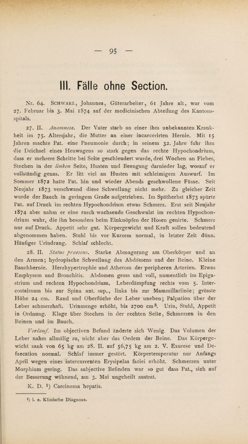 III. Fälle ohne Section. Nr. 64. Schwarz, Johannes, Güterarbeiter, 61 Jahre alt, war vom 27. Februar bis 3. Mai 1874 auf der medicinischen Abteilung des Kantons¬ spitals. 27. II. Anamnese. Der Vater starb an einer ihm unbekannten Krank¬ heit im 75. Altersjahr, die Mutter an einer incarcerirten Hernie. Mit 15 Jahren machte Pat. eine Pneumonie durch; in seinem 32. Jahre fuhr ihm die Deichsel eines Heuwagens so stark gegen das rechte Hypochondrium, dass er mehrere Schritte bei Seite geschleudert wurde, drei Wochen an Fieber, Stechen in der linken Seite, Husten und Beengung darnieder lag, worauf er vollständig genas. Er litt viel an Husten mit schleimigem Auswurf. Im Sommer 1872 hatte Pat. hin und wieder Abends geschwollene Füsse. Seit Neujahr 1873 verschwand diese Schwellung nicht mehr. Zu gleicher Zeit wurde der Bauch in geringem Grade aufgetrieben. Im Spätherbst 1873 spürte Pat. auf Druck im rechten Hypochondrium etwas Schmerz. Erst seit Neujahr 1874 aber nahm er eine rasch wachsende Geschwulst im rechten Hypochon¬ drium wahr, die ihn besonders beim Einknöpfen der Hosen genirte. Schmerz nur auf Druck. Appetit sehr gut. Körpergewicht und Kraft sollen bedeutend abgenommen haben. Stuhl bis vor Kurzem normal, in letzter Zeit dünn. Häufiger Urindrang. Schlaf schlecht. 28. II. Status praesens. Starke Abmagerung am Oberkörper und an den Armen; hydropische Schwellung des Abdomens und der Beine. Kleine Bauchhernie. Herzhypertrophie und Atherom der peripheren Arterien. Etwas Emphysem und Bronchitis. Abdomen gross und voll, namentlich im Epiga- strium und rechten Hypochondrium. Leberdämpfung rechts vom 5. Inter- costalraum bis zur Spina ant. sup., links bis zur Mammillarlinie; grösste Höhe 24 cm. Rand und Oberfläche der Leber uneben; Palpation über der Leber schmerzhaft. Urinmenge erhöht, bis 2700 cm3. Urin, Stuhl, Appetit in Ordnung. Klage über Stechen in der rechten Seite, Schmerzen in den Beinen und im Bauch. Verlauf, Im objectiven Befund änderte sich Wenig. Das Volumen der Leber nahm allmälig zu, nicht aber das Oedem der Beine. Das Körperge¬ wicht sank von 65 kg am 28. II. auf 56,75 kg am 2. V. Exurese und De- faecätion normal. Schlaf immer gestört. Körpertemperatur nur Anfangs April wegen eines intercurrenten Erysipelas faciei erhöht. Schmerzen unter Morphium gering. Das subjective Befinden war so gut dass Pat., sich auf der Besserung wähnend, am 3. Mai ungeheilt austrat. K. D. J) Carcinoma hepatis. !) i. e. Klinische Diagnose.