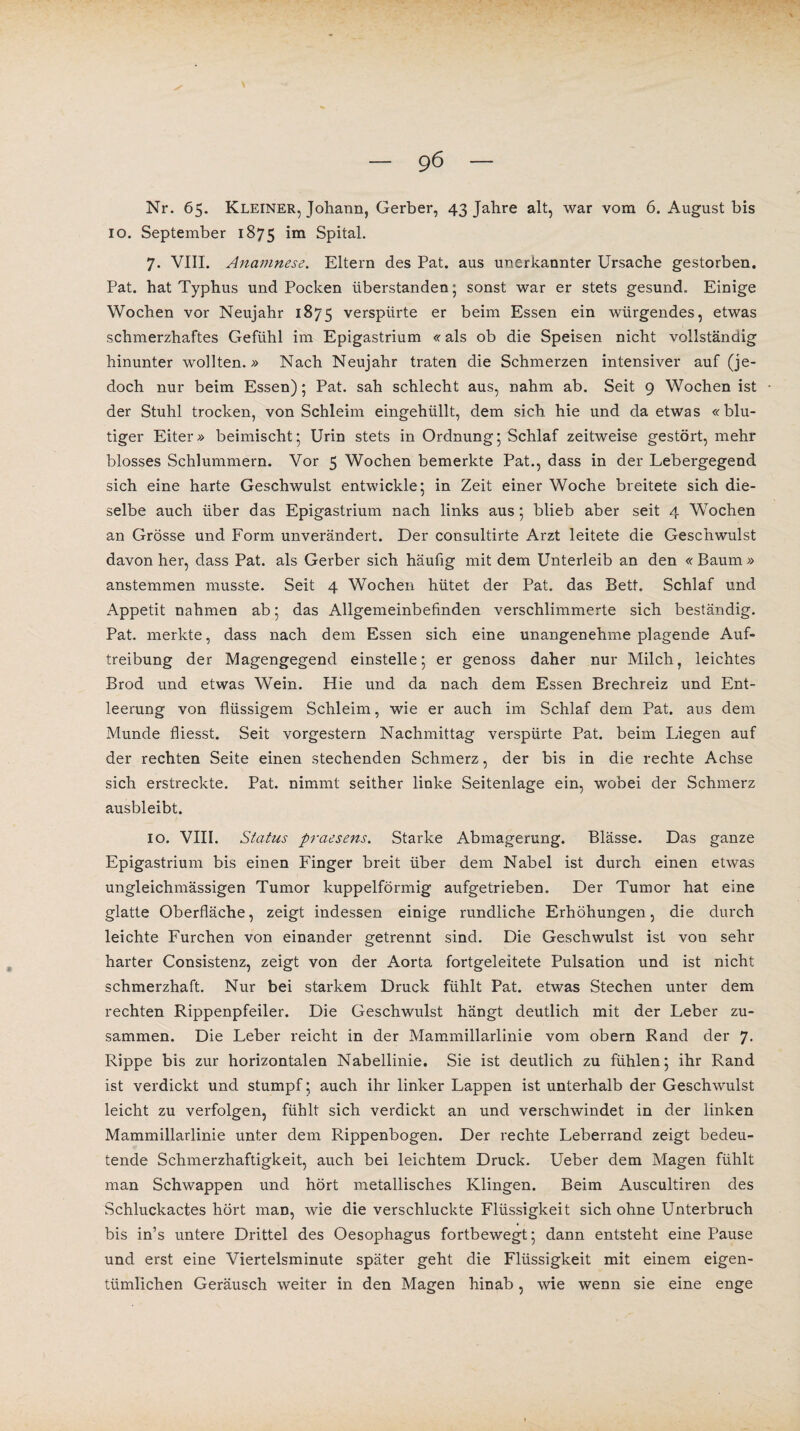 Nr. 65. Kleiner, Johann, Gerber, 43 Jahre alt, war vom 6. August bis 10. September 1875 im Spital. 7. VIII. Anamnese. Eltern des Pat. aus unerkannter Ursache gestorben. Pat. hat Typhus und Pocken überstanden; sonst war er stets gesund. Einige Wochen vor Neujahr 1875 verspürte er beim Essen ein würgendes, etwas schmerzhaftes Gefühl im Epigastrium «als ob die Speisen nicht vollständig hinunter wollten.» Nach Neujahr traten die Schmerzen intensiver auf (je¬ doch nur beim Essen); Pat. sah schlecht aus, nahm ab. Seit 9 Wochen ist der Stuhl trocken, von Schleim eingehüllt, dem sich hie und da etwas «blu¬ tiger Eiter» beimischt; Urin stets in Ordnung; Schlaf zeitweise gestört, mehr blosses Schlummern. Vor 5 Wochen bemerkte Pat., dass in der Lebergegend sich eine harte Geschwulst entwickle; in Zeit einer Woche breitete sich die¬ selbe auch über das Epigastrium nach links aus; blieb aber seit 4 Wochen an Grösse und Form unvei'ändert. Der consultirte Arzt leitete die Geschwulst davon her, dass Pat. als Gerber sich häufig mit dem Unterleib an den « Baum » anstemmen musste. Seit 4 Wochen hütet der Pat. das Bett. Schlaf und Appetit nahmen ab; das Allgemeinbefinden verschlimmerte sich beständig. Pat. merkte, dass nach dem Essen sich eine unangenehme plagende Auf¬ treibung der Magengegend einstelle; er genoss daher nur Milch, leichtes Brod und etwas Wein. Hie und da nach dem Essen Brechreiz und Ent¬ leerung von flüssigem Schleim, wie er auch im Schlaf dem Pat. aus dem Munde fliesst. Seit vorgestern Nachmittag verspürte Pat. beim Liegen auf der rechten Seite einen stechenden Schmerz, der bis in die rechte Achse sich erstreckte. Pat. nimmt seither linke Seitenlage ein, wobei der Schmerz ausbleibt. 10. VIII. Status praesens. Starke Abmagerung. Blässe. Das ganze Epigastrium bis einen Finger breit über dem Nabel ist durch einen etwas ungleichmässigen Tumor kuppelförmig aufgetrieben. Der Tumor hat eine glatte Oberfläche, zeigt indessen einige rundliche Erhöhungen, die durch leichte Furchen von einander getrennt sind. Die Geschwulst ist von sehr harter Consistenz, zeigt von der Aorta fortgeleitete Pulsation und ist nicht schmerzhaft. Nur bei starkem Druck fühlt Pat. etwas Stechen unter dem rechten Rippenpfeiler. Die Geschwulst hängt deutlich mit der Leber zu¬ sammen. Die Leber reicht in der Mammillarlinie vom obern Rand der 7. Rippe bis zur horizontalen Nabellinie. Sie ist deutlich zu fühlen; ihr Rand ist verdickt und stumpf; auch ihr linker Lappen ist unterhalb der Geschwulst leicht zu verfolgen, fühlt sich verdickt an und verschwindet in der linken Mammillarlinie unter dem Rippenbogen. Der rechte Leberrand zeigt bedeu¬ tende Schmerzhaftigkeit, auch bei leichtem Druck. Ueber dem Magen fühlt man Schwappen und hört metallisches Klingen. Beim Auscultiren des Schluckactes hört man, wie die verschluckte Flüssigkeit sich ohne Unterbruch ♦ bis in’s untere Drittel des Oesophagus fortbewegt; dann entsteht eine Pause und erst eine Viertelsminute später geht die Flüssigkeit mit einem eigen¬ tümlichen Geräusch weiter in den Magen hinab, wie wenn sie eine enge