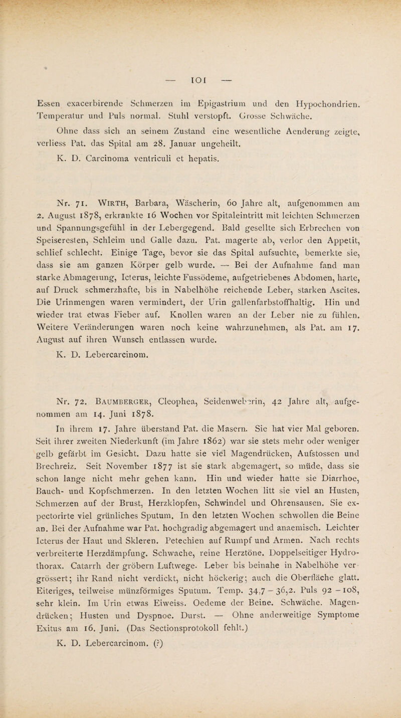 IOI Essen exacerbirende Schmerzen im Epigastrium und den Hypochondrien. Temperatur und Puls normal. Stuhl verstopft. Grosse Schwäche. Ohne dass sich an seinem Zustand eine wesentliche Aenderung zeigte, verliess Pat. das Spital am 28. Januar ungeheilt. K. D. Carcinoma ventriculi et hepatis. Nr. 71. Wirth, Barbara, Wäscherin, 60 Jahre alt, aufgenommen am 2. August 1878, erkrankte 16 Wochen vor Spitaleintritt mit leichten Schmerzen UDd Spannungsgefühl in der Lebergegend. Bald gesellte sich Erbrechen von Speiseresten, Schleim und Galle dazu. Pat. magerte ab, verlor den Appetit, schlief schlecht. Einige Tage, bevor sie das Spital aufsuchte, bemerkte sie, dass sie am ganzen Körper gelb wurde. — Bei der Aufnahme fand man starke Abmagerung, Icterus, leichte Fussödeme, aufgetriebenes Abdomen, harte, auf Druck schmerzhafte, bis in Nabelhöhe reichende Leber, starken Ascites. Die Urinmengen waren vermindert, der Urin gallenfarbstoffhaltig. Plin und wieder trat etwas Fieber auf. Knollen waren an der Leber nie zu fühlen. Weitere Veränderungen waren noch keine wahrzunehmen, als Pat. am 17. August auf ihren Wunsch entlassen wurde. K. D. Lebercarcinom. Nr. 72. Baumberger, Cleophea, Seidenweberin, 42 Jahre alt, aufge¬ nommen am 14. Juni 1878. In ihrem 17. Jahre überstand Pat. die Masern. Sie hat vier Mal geboren. Seit ihrer zweiten Niederkunft (im Jahre 1862) war sie stets mehr oder weniger gelb gefärbt im Gesicht. Dazu hatte sie viel Magendrücken, Aufstossen und Brechreiz. Seit November 1877 ist sie stark abgemagert, so müde, dass sie schon lange nicht mehr gehen kann. Hin und wieder hatte sie Diarrhoe, Bauch- und Kopfschmerzen. In den letzten Wochen litt sie viel an Husten, Schmerzen auf der Brust, Herzklopfen, Schwindel und Ohrensausen. Sie ex- pectorirte viel grünliches Sputum. In den letzten Wochen schwollen die Beine an. Bei der Aufnahme war Pat. hochgradig abgemagert und anaemisch. Leichter Icterus der Haut und Skleren. Petechien auf Rumpf und Armen. Nach rechts verbreiterte Herzdämpfung. Schwache, reine Herztöne. Doppelseitiger Hydro- thorax. Catarrh der grobem Luftwege. Leber bis beinahe in Nabelhöhe ver grössert; ihr Rand nicht verdickt, nicht höckerig; auch die Oberfläche glatt. Eiteriges, teilweise münzförmiges Sputum. Temp. 34,7 — 36,2. Puls 92-108, sehr klein. Im Urin etwas Eiweiss. Oedeme der Beine. Schwäche. Magen¬ drücken ; Husten und Dyspnoe. Durst. — Ohne anderweitige Symptome Exitus am 16. Juni. (Das Sectionsprotokoll fehlt.) K. D. Lebercarcinom. (?)