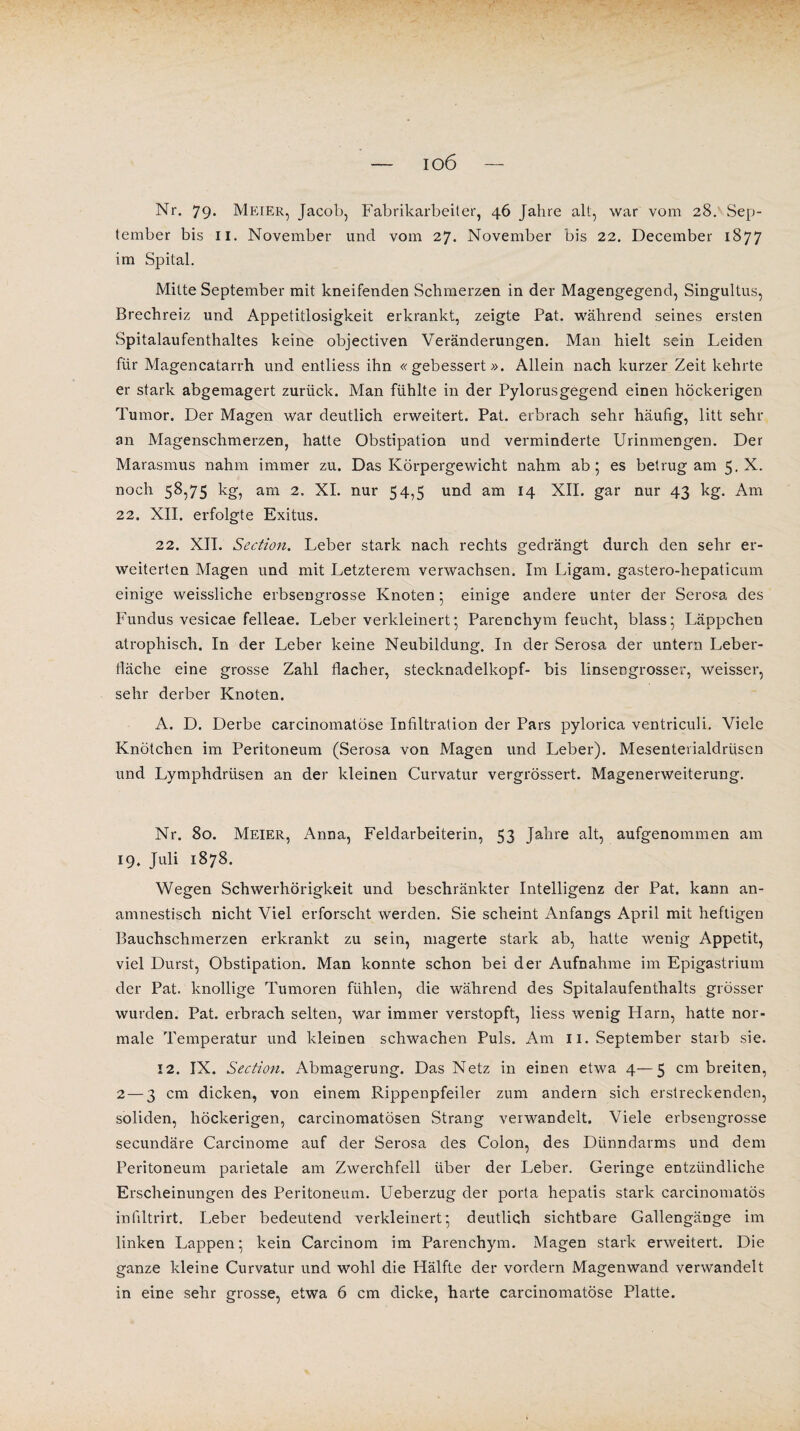 io6 Nr. 79. Meier, Jacob, Fabrikarbeiter, 46 Jahre alt, war vom 28. Sep¬ tember bis II. November und vom 27. November bis 22. December 1877 im Spital. Mitte September mit kneifenden Schmerzen in der Magengegend, Singultus, Brechreiz und Appetitlosigkeit erkrankt, zeigte Pat. während seines ersten Spitalaufenthaltes keine objectiven Veränderungen. Man hielt sein Leiden für Magencatarrh und entliess ihn «gebessert». Allein nach kurzer Zeit kehrte er stark abgemagert zurück. Man fühlte in der Pylorusgegend einen höckerigen Tumor. Der Magen war deutlich erweitert. Pat. erbrach sehr häufig, litt sehr an Magenschmerzen, hatte Obstipation und verminderte Urinmengen. Der Marasmus nahm immer zu. Das Körpergewicht nahm ab; es betrug am 5. X. noch 58,75 kg, am 2. XI. nur 54,5 und am 14 XII. gar nur 43 kg. Am 22. XII. erfolgte Exitus. 22. XII. Section. Leber stark nach rechts gedrängt durch den sehr er¬ weiterten Magen und mit Letzterem verwachsen. Im Ligam. gastero-hepaticum einige weissliche erbseugrosse Knoten ; einige andere unter der Serosa des Fundus vesicae felleae. Leber verkleinert; Parenchym feucht, blass; Läppchen atrophisch. In der Leber keine Neubildung. In der Serosa der untern Leber- fiäche eine grosse Zahl flacher, stecknadelkopf- bis linsengrosser, weisser, sehr derber Knoten. A. D. Derbe carcinomatöse Infiltration der Pars pylorica ventriculi. Viele Knötchen im Peritoneum (Serosa von Magen und Leber). Mesenterialdrüsen und Lymphdrtisen an der kleinen Curvatur vergrössert. Magenerweiterung. Nr. 80. Meier, Anna, Feldarbeiterin, 53 Jahre alt, aufgenommen am 19. Juli 1878. Wegen Schwerhörigkeit und beschränkter Intelligenz der Pat. kann an¬ amnestisch nicht Viel erforscht werden. Sie scheint Anfangs April mit heftigen Bauchschmerzen erkrankt zu sein, magerte stark ab, hatte wenig Appetit, viel Durst, Obstipation. Man konnte schon bei der Aufnahme im Epigastrium der Pat. knollige Tumoren fühlen, die während des Spitalaufenthalts grösser wurden. Pat. erbrach selten, war immer verstopft, liess wenig Harn, hatte nor¬ male Temperatur und kleinen schwachen Puls. Am 11. September starb sie. 12. IX. Section. Abmagerung. Das Netz in einen etwa 4—5 cm breiten, 2 — 3 cm dicken, von einem Rippenpfeiler zum andern sich erstreckenden, soliden, höckerigen, carcinomatösen Strang verwandelt. Viele erbsengrosse secundäre Carcinome auf der Serosa des Colon, des Dünndarms und dem Peritoneum parietale am Zwerchfell über der Leber. Geringe entzündliche Erscheinungen des Peritoneum. Ueberzug der porta hepatis stark carcinomatös inliltrirt. Leber bedeutend verkleinert; deutlich sichtbare Gallengänge im linken Lappen; kein Carcinom im Parenchym. Magen stark erweitert. Die ganze kleine Curvatur und wohl die Hälfte der vordem Magenwand verwandelt in eine sehr grosse, etwa 6 cm dicke, harte carcinomatöse Platte.