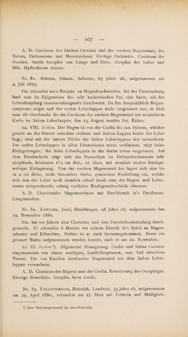 io7 A. D. Carcinom der kleinen Curvatur und der vordem Manenwand. des Netzes, Peritoneums und Mesenteriums. Geringe Peritonitis. Carcinom der Ovarien. Senile Atrophie von Lunge und Herz. Atrophie der Leber und Milz. Hydrothorax sinister. Nr. 8i. Surber, Johann, Schuster, 65 Jahre alt, aufgenommen am 4. Juli 1879. Pat. erkrankte um’s Neujahr an Magenbeschwerden. Bei der Untersuchung fand man im Epigastrium des sehr kachectischen Pat. eine harte, mit der Leberdämpfung zusammenhängende Geschwulst. Da Pat. hauptsächlich Magen¬ symptome zeigte und der rechte Leberlappen nicht vergrössert war, so hielt man die Geschwulst für ein Carcinom der vordem Magenwand mit secundärem Krebs im linken Leberlappen. Am 13. August machte Pat. Exitus. 14. VITI. Section. Der Magen ist von der Cardia bis zum Pylorus, welcher gerade an der Grenze zwischen rechtem und linkem Lappen hinter der Leber liegt, total mit der untern Fläche des linken Leberlappens fest verwachsen. Der rechte Leberlappen in allen Dimensionen etwas verkleinert, zeigt keine Einlagerungen5 der linke Leberlappen in der Breite etwas vergrössert. Auf dem Durchschnitt zeigt sich das Parenchym im Dickendurchmesser sehr atrophisch, höchstens H/2 cm dick, ist blass, mit ziemlich starker bindege¬ webiger Einlagerung. Von der vordem Magenwand her lagert sich eine bis zu 4 cm dicke, nicht besonders derbe, grauweisse Neubildung ein, welche sich von der Leber noch ziemlich scharf durch eine der Magen- und Leber¬ serosa entsprechende, sehnig verdickte Bindegewebsschicht abtrennt. A. D. Ulcerirendes Magencarcinom mit Durchbruch in’s Duodenum. Lungenoedem. Nr. 82. Zangger, Josef, Handlanger, 48 Jahre alt, aufgenommen den 19. November 1880. Pat. hat vor Jahren eine Cholerine und eine Unterleibsentzündung durch¬ gemacht. Er erkrankte 6 Monate vor seinem Eintritt in’s Spital an Magen¬ schmerz und Erbrechen. Seither ist er stark heruntergekommen. Bevor ein genauer Status aufgenommen werden konnte, starb er am 21. November. 22. XI. Section *). Allgemeine Abmagerung. Cardia und kleine Curvatur eingenommen von einem markigen, handtellergrossen, zum Teil ulcerirten Tumor. Die von Knollen durchsetzte Magenwand mit dem linken Leber¬ lappen verwachsen. A. D. Carcinom des Magens und der Cardia. Erweiterung des Oesophagus. Eiterige Bronchitis. Atrophia fusca cordis. Nr. 83. Vollenweider, Heinrich, Landwirt, 53 Jahre alt, aufgenommen am 24. April 1880, erkrankte am 27. März mit Frösteln und Müdigkeit. *) Das Sectionsprotocoll ist unvollständig.