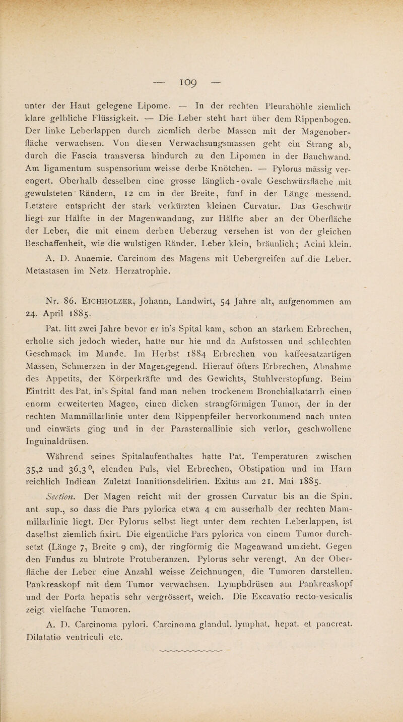 unter der Haut gelegene Lipome. — In der rechten Pleurahöhle ziemlich klare gelbliche Flüssigkeit. — Die Leber steht hart über dem Rippenbogen. Der linke Leberlappen durch ziemlich derbe Massen mit der Magenober¬ fläche verwachsen. Von diesen Verwachsungsmassen geht ein Strang ab, durch die Fascia transversa hindurch zu den Lipomen in der Bauchwand. Am ligamentum Suspensorium weisse derbe Knötchen. — Pylorus massig ver¬ engert. Oberhalb desselben eine grosse länglich - ovale Geschwürsfläche mit gewulsteten Rändern, 12 cm in der Breite, fünf in der Länge messend. Letztere entspricht der stark verkürzten kleinen Curvatur. Das Geschwür liegt zur Hälfte in der Magenwandung, zur Hälfte aber an der Oberfläche der Leber, die mit einem derben Ueberzug versehen ist von der gleichen Beschaffenheit, wie die wulstigen Ränder. Leber klein, bräunlich; Acini klein. A. D. Anaemie. Carcinom des Magens mit Uebergreifen auf die Leber. Metastasen im Netz. Herzatrophie. Nr. 86. Eichholzer, Johann, Landwirt, 54 Jahre alt, aufgenommen am 24. April 1885. Pat. litt zwei Jahre bevor er in’s Spital kam, schon an starkem Erbrechen, erholte sich jedoch wieder, hatte nur hie und da Aufstossen und schlechten Geschmack im Munde. Im Herbst 1884 Erbrechen von kaffeesatzartigen Massen, Schmerzen in der Magengegend. Hierauf öfters Erbrechen, Abnahme des Appetits, der Körperkräfte und des Gewichts, Stuhlverstopfung. Beim Eintritt des Pat. in's Spital fand man neben trockenem Bronchialkatarrh einen enorm erweiterten Magen, einen dicken strangförmigen Tumor, der in der rechten Mammillarlinie unter dem Rippenpfeiler hervorkommend nach unten und einwärts ging und in der Parasternallinie sich verlor, geschwollene Inguinaldrüsen. Während seines Spitalaufenthaltes hatte Pat. Temperaturen zwischen 35,2 und 36,3°, elenden Puls, viel Erbrechen, Obstipation und im Harn reichlich Indican. Zuletzt Inanitionsdelirien. Exitus am 21. Mai 1885. Section. Der Magen reicht mit der grossen Curvatur bis an die Spin, ant sup., so dass die Pars pylorica etwa 4 cm ausserhalb der rechten Mam¬ millarlinie liegt. Der Pylorus selbst liegt unter dem rechten l,eberlappen, ist daselbst ziemlich fixirt. Die eigentliche Pars pylorica von einem Tumor durch¬ setzt (Länge 7, Breite 9 cm), der ringförmig die Magenwand umzieht. Gegen den Fundus zu blutrote Protuberanzen. Pylorus sehr verengt. An der Ober¬ fläche der Leber eine Anzahl weisse Zeichnungen, die Tumoren darstellen. Pankreaskopf mit dem Tumor verwachsen. Lymphdrüsen am Pankreaskopf und der Porta hepatis sehr vergrössert, weich. Die Excavatio recto-vesicalis zeigt vielfache Tumoren. A. D. Carcinoma pylori. Carcinoma glandul. lymphat. hepat. et pancreat. Dilatatio ventriculi etc.