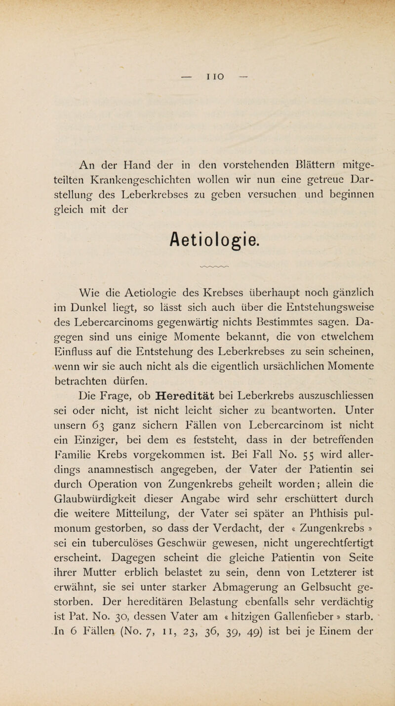 An der Hand der in den vorstehenden Blättern mitge¬ teilten Krankengeschichten wollen wir nun eine getreue Dar¬ stellung des Leberkrebses zu geben versuchen und beginnen gleich mit der Aetiologie. Wie die Aetiologie des Krebses überhaupt noch gänzlich im Dunkel liegt, so lässt sich auch über die Entstehungsweise des Lebercarcinoms gegenwärtig nichts Bestimmtes sagen. Da¬ gegen sind uns einige Momente bekannt, die von etwelchem Einfluss auf die Entstehung des Leberkrebses zu sein scheinen, wenn wir sie auch nicht als die eigentlich ursächlichen Momente betrachten dürfen. Die Frage, ob Heredität bei Leberkrebs auszuschliessen sei oder nicht, ist nicht leicht sicher zu beantworten. Unter unsern 63 ganz sichern Fällen von Lebercarcinom ist nicht ein Einziger, bei dem es feststeht, dass in der betreffenden Familie Krebs vorgekommen ist. Bei Fall No. 55 wird aller¬ dings anamnestisch angegeben, der Vater der Patientin sei durch Operation von Zungenkrebs geheilt worden; allein die Glaubwürdigkeit dieser Angabe wird sehr erschüttert durch die weitere Mitteilung, der Vater sei später an Phthisis pul¬ monum gestorben, so dass der Verdacht, der « Zungenkrebs » sei ein tuberculöses Geschwür gewesen, nicht ungerechtfertigt erscheint. Dagegen scheint die gleiche Patientin von Seite ihrer Mutter erblich belastet zu sein, denn von Letzterer ist erwähnt, sie sei unter starker Abmagerung an Gelbsucht ge¬ storben. Der hereditären Belastung ebenfalls sehr verdächtig ist Pat. No. 30, dessen Vater am «hitzigen Gallenfieber» starb.