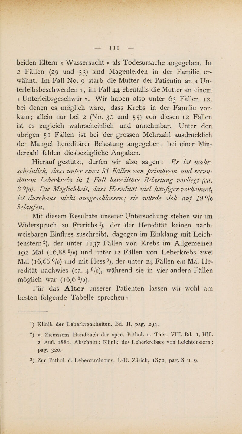 beiden Eitern « Wassersucht » als Todesursache angegeben. In 2 Fällen (29 und 53) sind Magenleiden in der Familie er¬ wähnt. Im Fall No. 9 starb die Mutter der Patientin an « Un¬ terleibsbeschwerden », im Fall 44 ebenfalls die Mutter an einem « Unterleibsgeschwür ». Wir haben also unter 63 Fällen 12, bei denen es möglich wäre, dass Krebs in der Familie vor¬ kam; allein nur bei 2 (No. 30 und 55) von diesen 12 Fällen ist es zugleich wahrscheinlich und annehmbar. Unter den übrigen 51 Fällen ist bei der grossen Mehrzahl ausdrücklich der Mangel hereditärer Belastung angegeben; bei einer Min¬ derzahl fehlen diesbezügliche Angaben. Hierauf gestützt, dürfen wir also sagen : Es ist wahr¬ scheinlich, dass unter etwa 31 Fällen von primärem und secun- därem Leberkrebs in 1 Fcdl hereditäre Belastung vorliegt (ca. 3 °/o). Die Möglichkeit, dass Heredität viel häufiger vorkommt, ist durchaus nicht ausgeschlossen; sie würde sich auf 19 % belaufen. Mit diesem Resultate unserer Untersuchung stehen wir im Widerspruch zu Frerichs*), der der Heredität keinen nach¬ weisbaren Einfluss zuschreibt, dagegen im Einklang mit Leich- tenstern* 2), der unter 1137 Fällen von Krebs im Allgemeinen 192 Mal (16,88 °/o) und unter 12 Fällen von Leberkrebs zwei Mal (16,66 °/o) und mit Hess3), der unter 24 Fällen ein Mal He¬ redität nachwies (ca. 4 °/o), während sie in vier andern Fällen möglich war (16,6 °/o). Für das Alter unserer Patienten lassen wir wohl am besten folgende Tabelle sprechen: ]) Klinik der Leberkrankheiten. Bd. II. pag. 294. 2) v. Ziemssens Handbuch der spec. Palhol. u. Ther. VIII. Bd. 1. Hlft. 2 Auf]. 1880. Abschnitt: Klinik des Leberkrebses von Leichtenstern ; pag. 320. Zur Pathol. d. Lebercarcinoms. I.-D. Zürich, 1872, pag. 8 u. 9.