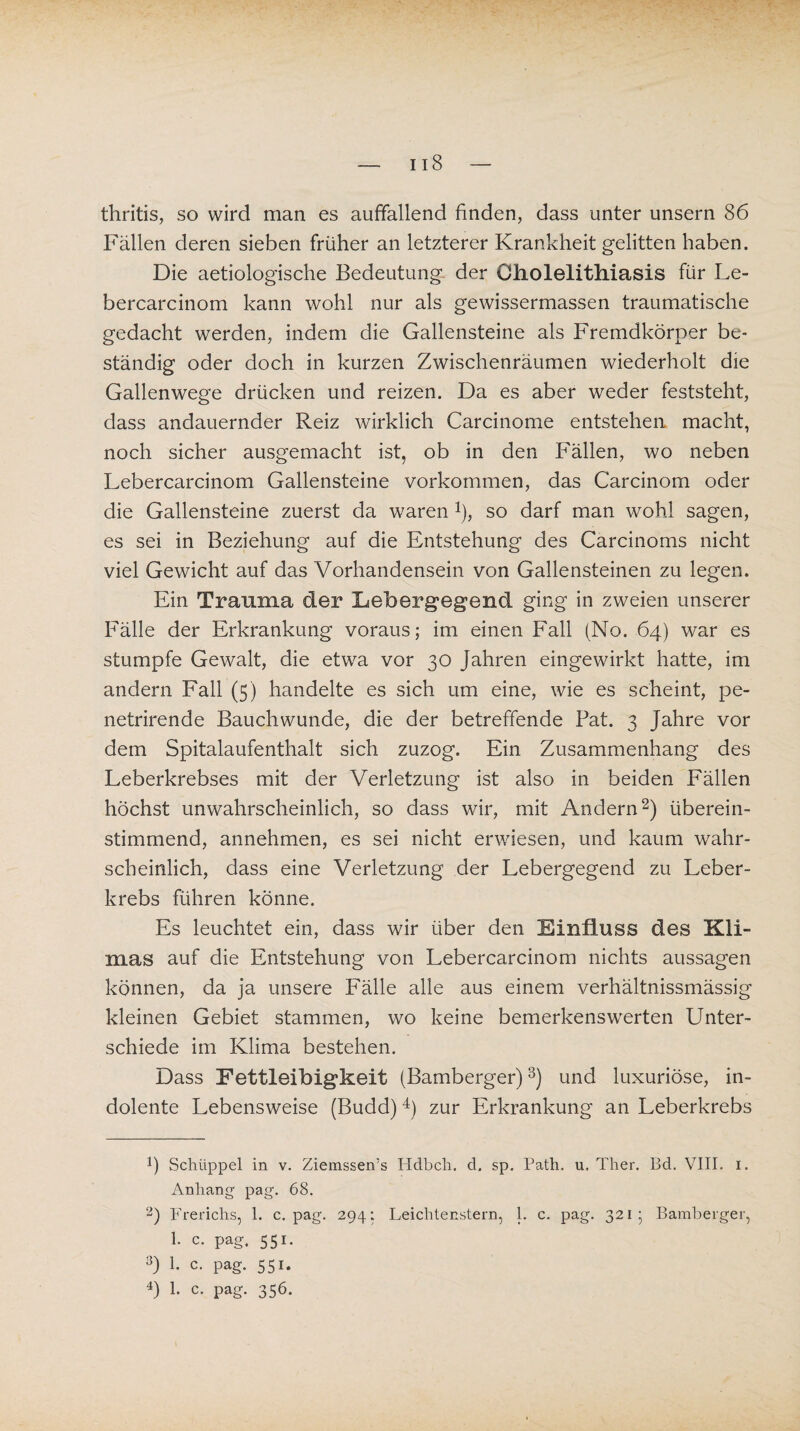 thritis, so wird man es auffallend finden, dass unter unsern 86 Fällen deren sieben früher an letzterer Krankheit gelitten haben. Die aetiologische Bedeutung der Cholelithiasis für Le- bercarcinom kann wohl nur als gewissermassen traumatische gedacht werden, indem die Gallensteine als Fremdkörper be¬ ständig oder doch in kurzen Zwischenräumen wiederholt die Gallenwege drücken und reizen. Da es aber weder feststeht, dass andauernder Reiz wirklich Carcinome entstehen macht, noch sicher ausgemacht ist, ob in den Fällen, wo neben Lebercarcinom Gallensteine Vorkommen, das Carcinom oder die Gallensteine zuerst da waren *), so darf man wohl sagen, es sei in Beziehung auf die Entstehung des Carcinoms nicht viel Gewicht auf das Vorhandensein von Gallensteinen zu legen. Ein Trauma der Eebergegend ging in zweien unserer Fälle der Erkrankung voraus; im einen Fall (No. 64) war es stumpfe Gewalt, die etwa vor 30 Jahren eingewirkt hatte, im andern Fall (5) handelte es sich um eine, wie es scheint, pe- netrirende Bauchwunde, die der betreffende Fat. 3 Jahre vor dem Spitalaufenthalt sich zuzog. Ein Zusammenhang des Leberkrebses mit der Verletzung ist also in beiden Fällen höchst unwahrscheinlich, so dass wir, mit Andern* 2) überein¬ stimmend, annehmen, es sei nicht erwiesen, und kaum wahr¬ scheinlich, dass eine Verletzung der Lebergegend zu Leber¬ krebs führen könne. Es leuchtet ein, dass wir über den Einfluss des Kli¬ mas auf die Entstehung von Lebercarcinom nichts aussagen können, da ja unsere Fälle alle aus einem verhältnissmässig kleinen Gebiet stammen, wo keine bemerkenswerten Unter¬ schiede im Klima bestehen. Dass Fettleibigkeit (Bamberger)3) und luxuriöse, in¬ dolente Lebensweise (Budd)4) zur Erkrankung an Leberkrebs b Schüppel in v. Ziemssen’s Hdbcli. d. sp. Path. u. Ther. Bd. VIII. 1. Anhang pag. 68. 2) Frerichs, 1. c. pag. 294: Leiclitenstern, 1. c. pag. 321; Bamberger, 1. c. pag. 551. 3) 1. c. pag. 551. 4) 1- c. pag. 356.