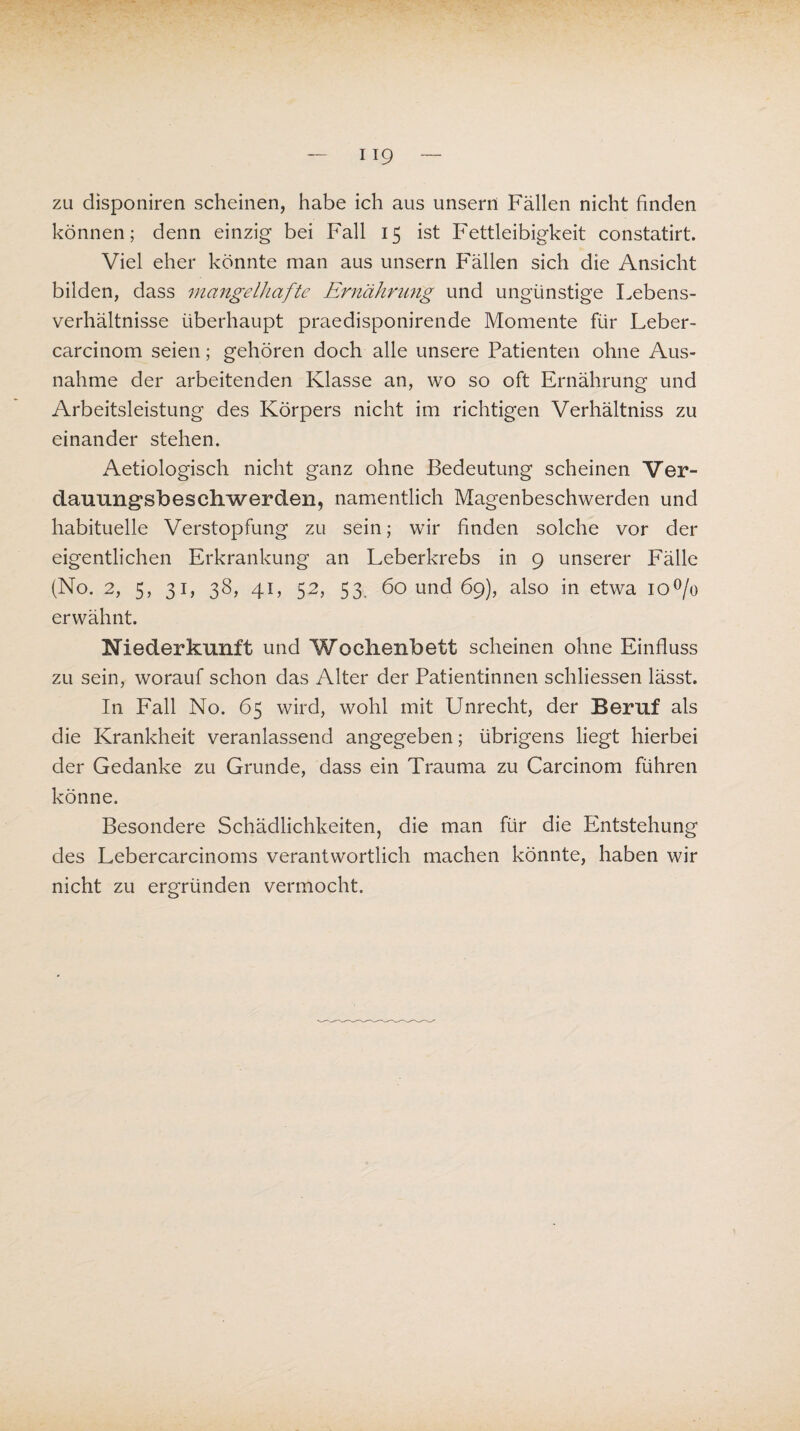 zu disponiren scheinen, habe ich aus unsern Fällen nicht finden können; denn einzig bei Fall 15 ist Fettleibigkeit constatirt. Viel eher könnte man aus unsern Fällen sich die Ansicht bilden, dass mangelhafte Ernährung und ungünstige Lebens¬ verhältnisse überhaupt praedisponirende Momente für Leber- carcinom seien; gehören doch alle unsere Patienten ohne Aus¬ nahme der arbeitenden Klasse an, wo so oft Ernährung und Arbeitsleistung des Körpers nicht im richtigen Verhältnis zu einander stehen. Aetiologisch nicht ganz ohne Bedeutung scheinen Ver- dauungsbeschwerden, namentlich Magenbeschwerden und habituelle Verstopfung zu sein; wir finden solche vor der eigentlichen Erkrankung an Leberkrebs in 9 unserer Fälle (No. 2, 5, 31, 38, 41, 52, 53. 60 und 69), also in etwa io°/o erwähnt. Niederkunft und Wochenbett scheinen ohne Einfluss zu sein, worauf schon das Alter der Patientinnen schliessen lässt. In Fall No. 65 wird, wohl mit Unrecht, der Beruf als die Krankheit veranlassend angegeben; übrigens liegt hierbei der Gedanke zu Grunde, dass ein Trauma zu Carcinom führen könne. Besondere Schädlichkeiten, die man für die Entstehung des Lebercarcinoms verantwortlich machen könnte, haben wir nicht zu ergründen vermocht.