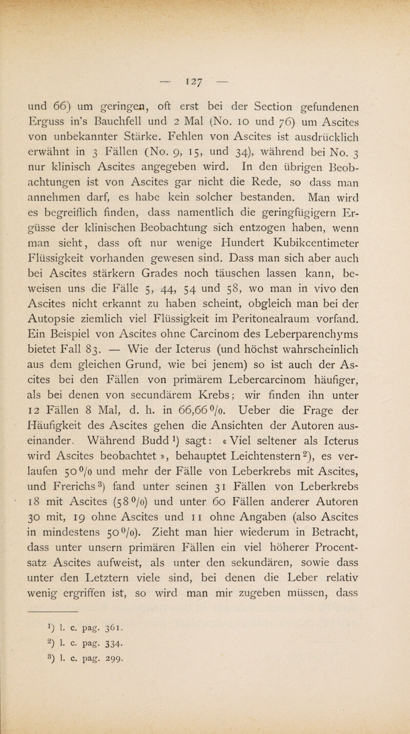 und 66) um geringen, oft erst bei der Section gefundenen Erguss in’s Bauchfell und 2 Mal (No. 10 und 76) um Ascites von unbekannter Stärke. Fehlen von Ascites ist ausdrücklich erwähnt in 3 Fällen (No. 9, 15, und 34), während bei No. 3 nur klinisch Ascites angegeben wird. In den übrigen Beob¬ achtungen ist von Ascites gar nicht die Rede, so dass man annehmen darf, es habe kein solcher bestanden. Man wird es begreiflich finden, dass namentlich die geringfügigem Er¬ güsse der klinischen Beobachtung sich entzogen haben, wenn man sieht, dass oft nur wenige Hundert Kubikcentimeter Flüssigkeit vorhanden gewesen sind. Dass man sich aber auch bei Ascites stärkern Grades noch täuschen lassen kann, be¬ weisen uns die Fälle 5, 44, 54 und 58, wo man in vivo den Ascites nicht erkannt zu haben scheint, obgleich man bei der Autopsie ziemlich viel Flüssigkeit im Peritonealraum vorfand. Ein Beispiel von Ascites ohne Carcinom des Feberparenchyms bietet Fall 83. — Wie der Icterus (und höchst wahrscheinlich aus dem gleichen Grund, wie bei jenem) so ist auch der As¬ cites bei den Fällen von primärem Febercarcinom häufiger, als bei denen von secundärem Krebs; wir finden ihn unter 12 Fällen 8 Mal, d. h. in 66,66°/0. Ueber die Frage der Häufigkeit des Ascites gehen die Ansichten der Autoren aus¬ einander. Während Budd !) sagt: «Viel seltener als Icterus wird Ascites beobachtet », behauptet Feichtenstern* 2), es ver¬ laufen 50°/o und mehr der Fälle von Leberkrebs mit Ascites, und Frerichs3) fand unter seinen 31 Fällen von Leberkrebs 18 mit Ascites (5 8 °/o) und unter 60 Fällen anderer Autoren 30 mit, 19 ohne Ascites und 11 ohne Angaben (also Ascites in mindestens 50 °/o). Zieht man hier wiederum in Betracht, dass unter unsern primären Fällen ein viel höherer Procent¬ satz Ascites aufweist, als unter den sekundären, sowie dass unter den Letztem viele sind, bei denen die Leber relativ wenig ergriffen ist, so wird man mir zugeben müssen, dass 9 1. c. pag. 361. 2) 1. c. pag. 334.