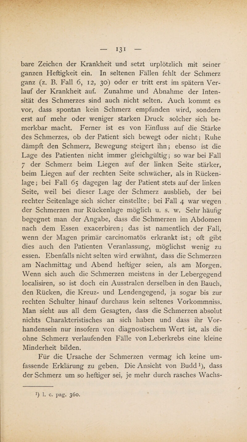 bare Zeichen der Krankheit und setzt urplötzlich mit seiner ganzen Heftigkeit ein. In seltenen Fällen fehlt der Schmerz ganz (z. B. Fall 6, 12, 30) oder er tritt erst im spätem Ver¬ lauf der Krankheit auf. Zunahme und Abnahme der Inten¬ sität des Schmerzes sind auch nicht selten. Auch kommt es vor, dass spontan kein Schmerz empfunden wird, sondern erst auf mehr oder weniger starken Druck solcher sich be¬ merkbar macht. Ferner ist es von Einfluss auf die Stärke des Schmerzes, ob der Patient sich bewegt oder nicht; Ruhe dämpft den Schmerz, Bewegung steigert ihn; ebenso ist die Lage des Patienten nicht immer gleichgültig; so war bei Fall 7 der Schmerz beim Liegen auf der linken Seite stärker, beim Liegen auf der rechten Seite schwächer, als in Rücken¬ lage; bei Fall 65 dagegen lag der Patient stets auf der linken Seite, wreil bei dieser Lage der Schmerz ausblieb, der bei rechter Seitenlage sich sicher einstellte; bei Fall 4 war wegen der Schmerzen nur Rückenlage möglich u. s. w. Sehr häufig begegnet man der Angabe, dass die Schmerzen im Abdomen nach dem Essen exacerbiren; das ist namentlich der Fall, wenn der Magen primär carcinomatös erkrankt ist; oft gibt dies auch den Patienten Veranlassung, möglichst wenig zu essen. Ebenfalls nicht selten wird erwähnt, dass die Schmerzen am Nachmittag und Abend heftiger seien, als am Morgen. Wenn sich auch die Schmerzen meistens in der Lebergegend localisiren, so ist doch ein Ausstralen derselben in den Bauch, den Rücken, die Kreuz- und Lendengegend, ja sogar bis zur rechten Schulter hinauf durchaus kein seltenes Vorkommniss. Man sieht aus all dem Gesagten, dass die Schmerzen absolut nichts Charakteristisches an sich haben und dass ihr Vor¬ handensein nur insofern von diagnostischem Wert ist, als die ohne Schmerz verlaufenden Fälle von Leberkrebs eine kleine Minderheit bilden. Für die Ursache der Schmerzen vermag ich keine um¬ fassende Erklärung zu geben. Die Ansicht von BuddJ), dass der Schmerz um so heftiger sei, je mehr durch rasches Wachs-