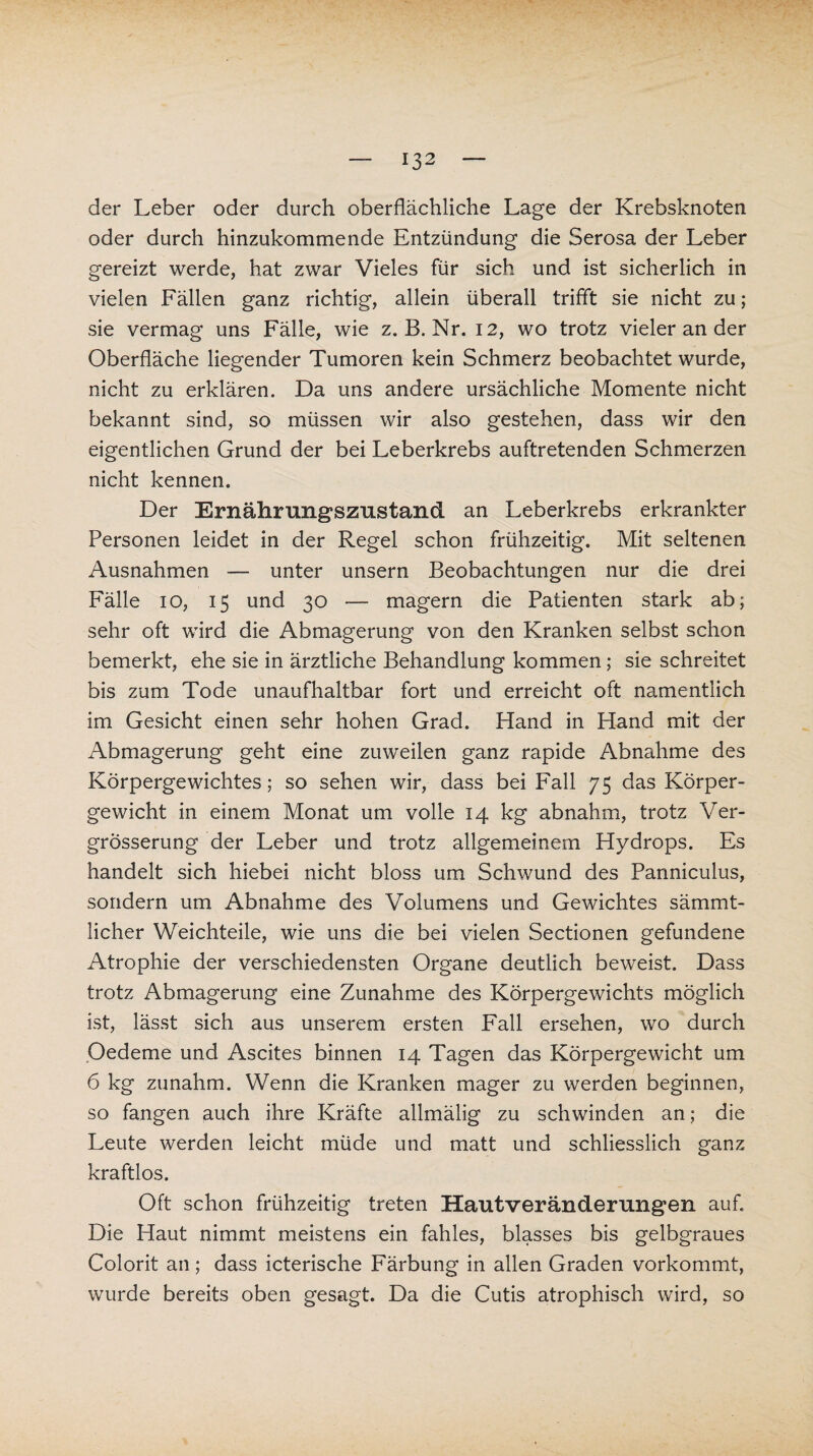 der Leber oder durch oberflächliche Lage der Krebsknoten oder durch hinzukommende Entzündung die Serosa der Leber gereizt werde, hat zwar Vieles für sich und ist sicherlich in vielen Fällen ganz richtig, allein überall trifft sie nicht zu; sie vermag uns Fälle, wie z. B. Nr. 12, wo trotz vieler an der Oberfläche liegender Tumoren kein Schmerz beobachtet wurde, nicht zu erklären. Da uns andere ursächliche Momente nicht bekannt sind, so müssen wir also gestehen, dass wir den eigentlichen Grund der bei Leberkrebs auftretenden Schmerzen nicht kennen. Der Ernährungszustand an Leberkrebs erkrankter Personen leidet in der Regel schon frühzeitig. Mit seltenen Ausnahmen — unter unsern Beobachtungen nur die drei Fälle 10, 15 und 30 — magern die Patienten stark ab; sehr oft wird die Abmagerung von den Kranken selbst schon bemerkt, ehe sie in ärztliche Behandlung kommen; sie schreitet bis zum Tode unaufhaltbar fort und erreicht oft namentlich im Gesicht einen sehr hohen Grad. Hand in Hand mit der Abmagerung geht eine zuweilen ganz rapide Abnahme des Körpergewichtes; so sehen wir, dass bei Fall 75 das Körper¬ gewicht in einem Monat um volle 14 kg abnahm, trotz Ver- grosserung der Leber und trotz allgemeinem Hydrops. Es handelt sich hiebei nicht bloss um Schwund des Panniculus, sondern um Abnahme des Volumens und Gewichtes sämmt- licher Weichteile, wie uns die bei vielen Sectionen gefundene Atrophie der verschiedensten Organe deutlich beweist. Dass trotz Abmagerung eine Zunahme des Körpergewichts möglich ist, lässt sich aus unserem ersten Fall ersehen, wo durch Oedeme und Ascites binnen 14 Tagen das Körpergewicht um 6 kg zunahm. Wenn die Kranken mager zu werden beginnen, so fangen auch ihre Kräfte allmälig zu schwinden an; die Leute werden leicht müde und matt und schliesslich ganz kraftlos. Oft schon frühzeitig treten Hautveränderungen auf. Die Haut nimmt meistens ein fahles, blasses bis gelbgraues Colorit an ; dass icterische Färbung in allen Graden vorkommt, wurde bereits oben gesagt. Da die Cutis atrophisch wird, so