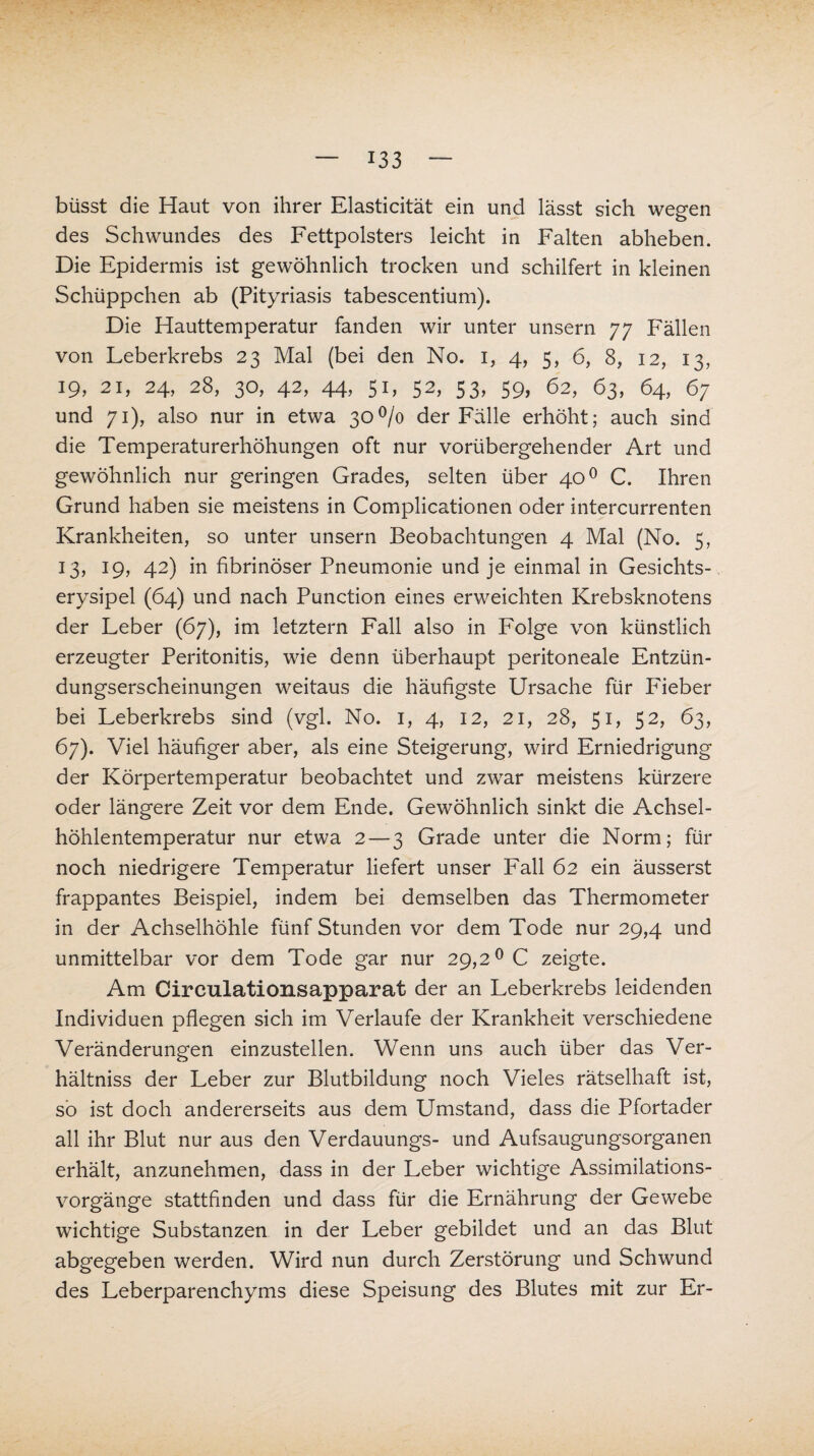 büsst die Haut von ihrer Elasticität ein und lässt sich wegen des Schwundes des Fettpolsters leicht in Falten abheben. Die Epidermis ist gewöhnlich trocken und schilfert in kleinen Schüppchen ab (Pityriasis tabescentium). Die Hauttemperatur fanden wir unter unsern 77 Fällen von Leberkrebs 23 Mal (bei den No. 1, 4, 5, 6, 8, 12, 13, 19, 21, 24, 28, 30, 42, 44, 51, 52, 53, 59, 62, 63, 64, 67 und 71), also nur in etwa 30% der Fälle erhöht; auch sind die Temperaturerhöhungen oft nur vorübergehender Art und gewöhnlich nur geringen Grades, selten über 400 C. Ihren Grund haben sie meistens in Complicationen oder intercurrenten Krankheiten, so unter unsern Beobachtungen 4 Mal (No. 5, 13, 19, 42) in fibrinöser Pneumonie und je einmal in Gesichts¬ erysipel (64) und nach Punction eines erweichten Krebsknotens der Leber (67), im letztem Fall also in Folge von künstlich erzeugter Peritonitis, wie denn überhaupt peritoneale Entzün¬ dungserscheinungen weitaus die häufigste Ursache für Fieber bei Leberkrebs sind (vgl. No. 1, 4, 12, 21, 28, 51, 52, 63, 67). Viel häufiger aber, als eine Steigerung, wird Erniedrigung der Körpertemperatur beobachtet und zwar meistens kürzere oder längere Zeit vor dem Ende. Gewöhnlich sinkt die Achsel¬ höhlentemperatur nur etwa 2 — 3 Grade unter die Norm; für noch niedrigere Temperatur liefert unser Fall 62 ein äusserst frappantes Beispiel, indem bei demselben das Thermometer in der Achselhöhle fünf Stunden vor dem Tode nur 29,4 und unmittelbar vor dem Tode gar nur 29,2° C zeigte. Am Circulationsapparat der an Leberkrebs leidenden Individuen pflegen sich im Verlaufe der Krankheit verschiedene Veränderungen einzustellen. Wenn uns auch über das Ver- hältniss der Leber zur Blutbildung noch Vieles rätselhaft ist, so ist doch andererseits aus dem Umstand, dass die Pfortader all ihr Blut nur aus den Verdauungs- und Aufsaugungsorganen erhält, anzunehmen, dass in der Leber wichtige Assimilations¬ vorgänge stattfinden und dass für die Ernährung der Gewebe wichtige Substanzen in der Leber gebildet und an das Blut abgegeben werden. Wird nun durch Zerstörung und Schwund des Leberparenchyms diese Speisung des Blutes mit zur Er-