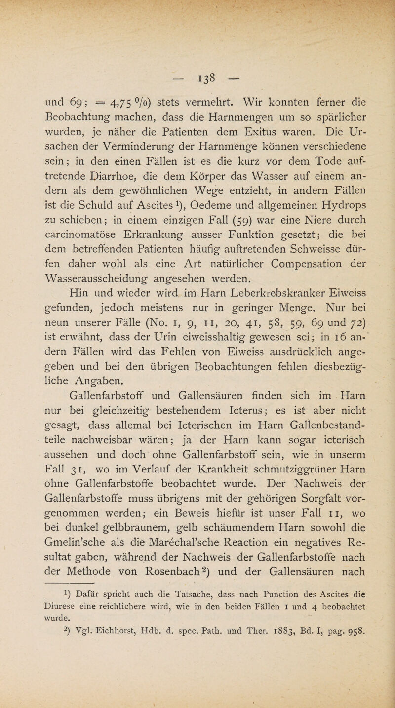 und 69; = 4,75 °/o) stets vermehrt. Wir konnten ferner die Beobachtung machen, dass die Harnmengen um so spärlicher wurden, je näher die Patienten dem Exitus waren. Die Ur¬ sachen der Verminderung der Harnmenge können verschiedene sein; in den einen Fällen ist es die kurz vor dem Tode auf¬ tretende Diarrhoe, die dem Körper das Wasser auf einem an¬ dern als dem gewöhnlichen Wege entzieht, in andern Fällen ist die Schuld auf Ascites x), Oedeme und allgemeinen Hydrops zu schieben; in einem einzigen Fall (59) war eine Niere durch carcinomatöse Erkrankung ausser Funktion gesetzt; die bei dem betreffenden Patienten häufig auftretenden Schweisse dür¬ fen daher wohl als eine Art natürlicher Compensation der Wasserausscheidung angesehen werden. Hin und wieder wird im Harn Leberkrebskranker Eiweiss gefunden, jedoch meistens nur in geringer Menge. Nur bei neun unserer Fälle (No. 1, 9, 11, 20, 41, 58, 59, 69 und 72) ist erwähnt, dass der Urin eiweisshaltig gewesen sei; in 16 an¬ dern Fällen wird das Fehlen von Eiweiss ausdrücklich ange¬ geben und bei den übrigen Beobachtungen fehlen diesbezüg¬ liche Angaben. Gallenfarbstoff und Gallensäuren finden sich im Harn nur bei gleichzeitig bestehendem Icterus; es ist aber nicht gesagt, dass allemal bei Icterischen im Harn Gallenbestand¬ teile nachweisbar wären; ja der Harn kann sogar icterisch aussehen und doch ohne Gallenfarbstoff sein, wie in unserm Fall 31, wo im Verlauf der Krankheit schmutziggrüner Harn ohne Gallenfarbstoffe beobachtet wurde. Der Nachweis der Gallenfarbstoffe muss übrigens mit der gehörigen Sorgfalt vor¬ genommen werden; ein Beweis hiefür ist unser Fall 11, wo bei dunkel gelbbraunem, gelb schäumendem Harn sowohl die Gmelin’sche als die Marechal’sche Reaction ein negatives Re¬ sultat gaben, während der Nachweis der Gallenfarbstoffe nach der Methode von Rosenbach1 2) und der Gallensäuren nach 1) Dafür spricht auch die Tatsache, dass nach Punction des Ascites die Diurese eine reichlichere wird, wie in den beiden Fällen 1 und 4 beobachtet wurde.