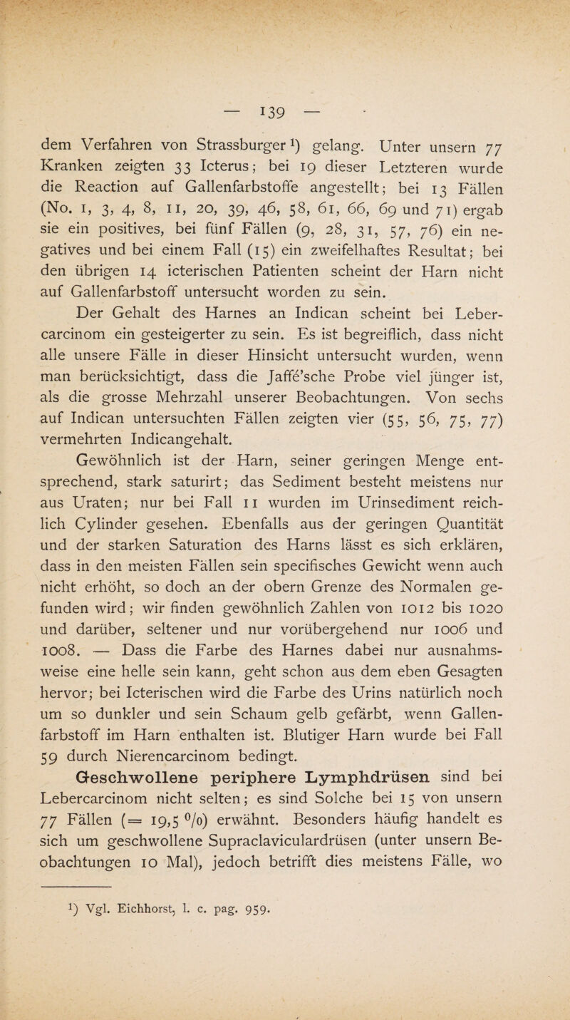 dem Verfahren von Strassburger*) gelang. Unter unsern 77 Kranken zeigten 33 Icterus; bei 19 dieser Letzteren wurde die Reaction auf Gallenfarbstoffe angestellt; bei 13 Fällen (No. 1, 3> 4) 11» 20, 39» 46, 58, 61, 66, 69 und 71) ergab sie ein positives, bei fünf Fällen (9, 28, 31, 57, 76) ein ne¬ gatives und bei einem Fall (15) ein zweifelhaftes Resultat; bei den übrigen 14 icterischen Patienten scheint der Harn nicht auf Gallenfarbstoff untersucht worden zu sein. Der Gehalt des Harnes an Indican scheint bei Leber- carcinom ein gesteigerter zu sein. Es ist begreiflich, dass nicht alle unsere Fälle in dieser Hinsicht untersucht wurden, wenn man berücksichtigt, dass die Jaffe’sche Probe viel jünger ist, als die grosse Mehrzahl unserer Beobachtungen. Von sechs auf Indican untersuchten Fällen zeigten vier (55, 56, 75, 77) vermehrten Indicangehalt. Gewöhnlich ist der Harn, seiner geringen Menge ent¬ sprechend, stark saturirt; das Sediment besteht meistens nur aus Uraten; nur bei Fall 11 wurden im Urinsediment reich¬ lich Cylinder gesehen. Ebenfalls aus der geringen Quantität und der starken Saturation des Harns lässt es sich erklären, dass in den meisten Fällen sein specifisches Gewicht wenn auch nicht erhöht, so doch an der obern Grenze des Normalen ge¬ funden wird; wir finden gewöhnlich Zahlen von 1012 bis 1020 und darüber, seltener und nur vorübergehend nur 1006 und 1008. — Dass die Farbe des Harnes dabei nur ausnahms¬ weise eine helle sein kann, geht schon aus dem eben Gesagten hervor; bei Icterischen wird die Farbe des Urins natürlich noch um so dunkler und sein Schaum gelb gefärbt, wenn Gallen¬ farbstoff im Harn enthalten ist. Blutiger Harn wurde bei Fall 59 durch Nierencarcinom bedingt. Geschwollene periphere Lymphdrüsen sind bei Lebercarcinom nicht selten; es sind Solche bei 15 von unsern 77 Fällen (= 19,5 °/o) erwähnt. Besonders häufig handelt es sich um geschwollene Supraclaviculardrüsen (unter unsern Be¬ obachtungen 10 Mal), jedoch betrifft dies meistens Fälle, wo !) Vgl. Eichhorst, 1. c. pag. 959.