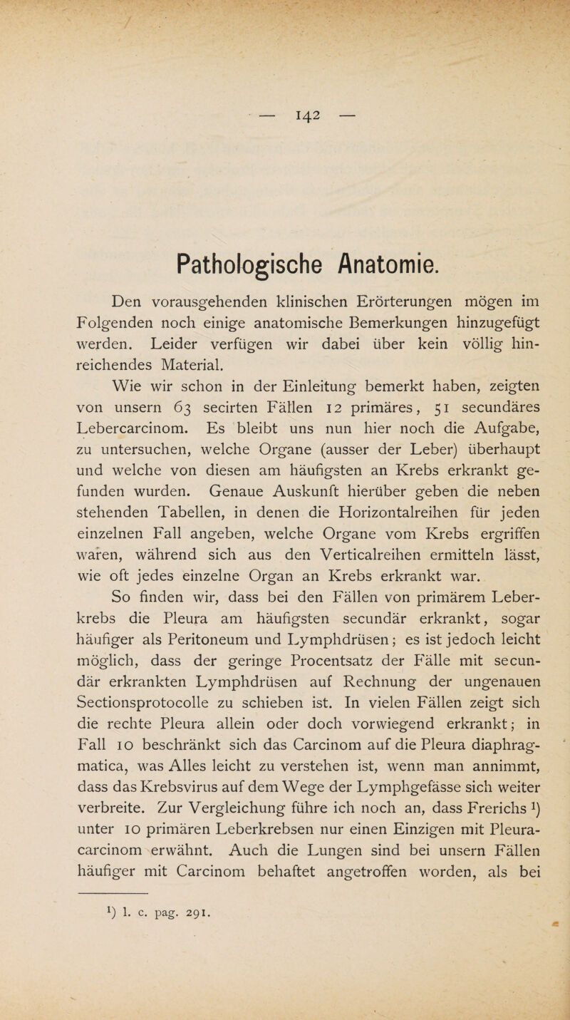 Pathologische Anatomie. Den vorausgehenden klinischen Erörterungen mögen im Folgenden noch einige anatomische Bemerkungen hinzugefügt werden. Leider verfügen wir dabei über kein völlig hin¬ reichendes Material. Wie wir schon in der Einleitung bemerkt haben, zeigten von unsern 63 secirten Fällen 12 primäres, 51 secundäres Lebercarcinom. Es bleibt uns nun hier noch die Aufgabe, zu untersuchen, welche Organe (ausser der Leber) überhaupt und welche von diesen am häufigsten an Krebs erkrankt ge¬ funden wurden. Genaue Auskunft hierüber geben die neben stehenden Tabellen, in denen die Horizontalreihen für jeden einzelnen Fall angeben, welche Organe vom Krebs ergriffen waren, während sich aus den Verticalreihen ermitteln lässt, wie oft jedes einzelne Organ an Krebs erkrankt war. So finden wir, dass bei den Fällen von primärem Leber¬ krebs die Pleura am häufigsten secundär erkrankt, sogar häufiger als Peritoneum und Lymphdrüsen; es ist jedoch leicht möglich, dass der geringe Procentsatz der P'älle mit secun¬ där erkrankten Lymphdrüsen auf Rechnung der ungenauen Sectionsprotocolle zu schieben ist. In vielen Fällen zeigt sich die rechte Pleura allein oder doch vorwiegend erkrankt; in Fall 10 beschränkt sich das Carcinom auf die Pleura diaphrag- matica, was Alles leicht zu verstehen ist, wenn man annimmt, dass das Krebsvirus auf dem Wege der Lymphgefässe sich weiter verbreite. Zur Vergleichung führe ich noch an, dass Frerichs J) unter 10 primären Leberkrebsen nur einen Einzigen mit Pleura- carcinom erwähnt. Auch die Lungen sind bei unsern Fällen häufiger mit Carcinom behaftet angetrofifen worden, als bei