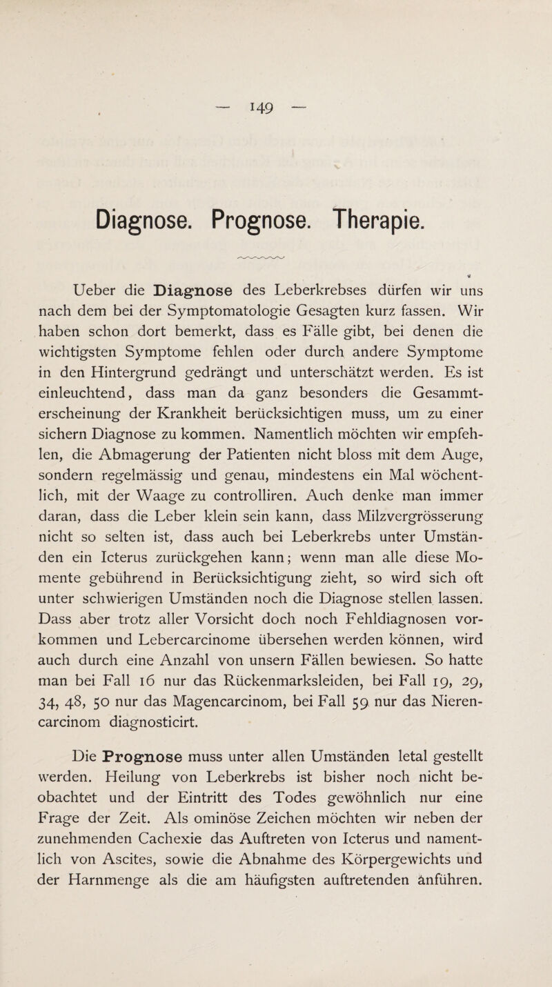 H9 Diagnose. Prognose. Therapie. Lieber die Diagnose des Leberkrebses dürfen wir uns nach dem bei der Symptomatologie Gesagten kurz fassen. Wir haben schon dort bemerkt, dass es Fälle gibt, bei denen die wichtigsten Symptome fehlen oder durch andere Symptome in den Hintergrund gedrängt und unterschätzt werden. Es ist einleuchtend, dass man da ganz besonders die Gesammt- erscheinung der Krankheit berücksichtigen muss, um zu einer sichern Diagnose zu kommen. Namentlich möchten wir empfeh¬ len, die Abmagerung der Patienten nicht bloss mit dem Auge, sondern regelmässig und genau, mindestens ein Mal wöchent¬ lich, mit der Waage zu controlliren. Auch denke man immer daran, dass die Leber klein sein kann, dass Milzvergrösserung nicht so selten ist, dass auch bei Leberkrebs unter Umstän¬ den ein Icterus zurückgehen kann; wenn man alle diese Mo¬ mente gebührend in Berücksichtigung zieht, so wird sich oft unter schwierigen Umständen noch die Diagnose stellen lassen. Dass aber trotz aller Vorsicht doch noch Fehldiagnosen Vor¬ kommen und Lebercarcinome übersehen werden können, wird auch durch eine Anzahl von unsern Fällen bewiesen. So hatte man bei Fall 16 nur das Rückenmarksleiden, bei Fall 19, 29, 34, 48, 50 nur das Magencarcinom, bei Fall 59 nur das Nieren¬ careinom diagnosticirt. Die Prognose muss unter allen Umständen letal gestellt werden. Heilung von Leberkrebs ist bisher noch nicht be¬ obachtet und der Eintritt des Todes gewöhnlich nur eine Frage der Zeit. Als ominöse Zeichen möchten wir neben der zunehmenden Cachexie das Auftreten von Icterus und nament¬ lich von Ascites, sowie die Abnahme des Körpergewichts und der Harnmenge als die am häufigsten auftretenden änführen.