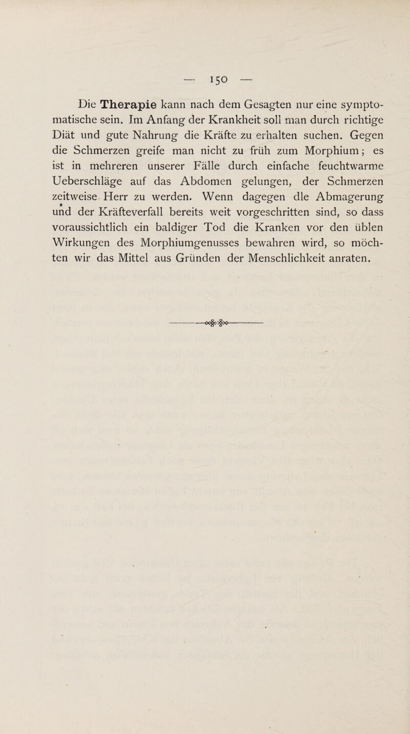 Die Therapie kann nach dem Gesagten nur eine sympto¬ matische sein. Im Anfang der Krankheit soll man durch richtige Diät und gute Nahrung die Kräfte zu erhalten suchen. Gegen die Schmerzen greife man nicht zu früh zum Morphium; es ist in mehreren unserer Fälle durch einfache feuchtwarme Ueberschläge auf das Abdomen gelungen, der Schmerzen zeitweise Herr zu werden. Wenn dagegen die Abmagerung und der Kräfteverfall bereits weit vorgeschritten sind, so dass voraussichtlich ein baldiger Tod die Kranken vor den üblen Wirkungen des Morphiumgenusses bewahren wird, so möch¬ ten wir das Mittel aus Gründen der Menschlichkeit anraten. oo§o:§X>-