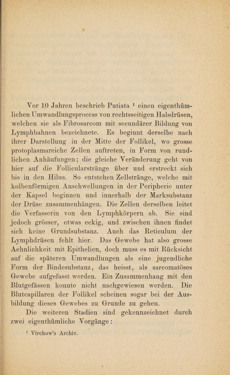Yor 10 Jahren beschrieb Putiata ^ einen eigenthüm- lichen Umwandlimgsprocess von rechtsseitigen Halsdrüsen, welchen sie als Fibrosarcom mit secundärer Bildung von Lymphbahnen bezeichnete. Es beginnt derselbe nach ihrer Darstellung in der Mitte der Follikel, wo grosse protoplasmareiche Zellen auftreten, in Form von rund¬ lichen Anhäufungen; die gleiche Yeränderung geht von hier auf die Follicularstränge über und erstreckt sich bis in den Hilus. So entstehen Zellstränge, welche mit kolbenförmigen Anschwellungen in der Peripherie unter der Kapsel beginnen und innerhalb der Marksubstanz der Drüse Zusammenhängen. Die Zellen derselben leitet die Yerfasserin von den Lymphkörpern ab. Sie sind jedoch grösser, etwas eckig, und zwischen ihnen findet sich keine Gfrundsubstanz. Auch das Reticulum der Lymphdrüsen fehlt hier. Das Gewebe hat also grosse Aehnlichkeit mit Epithelien, doch muss es mit Rücksicht auf die späteren Umwandlungen als eine jugendliche Form der Bindesubstanz, das heisst, als sarcomatöses Gewebe aufgefasst werden. Ein Zusammenhang mit den Blutgefässen konnte nicht nachgewiesen werden. Die Blutcapillaren der Follikel scheinen sogar bei der Aus¬ bildung dieses Gewebes zu Grunde zu gehen. Die weiteren Stadien sind gekennzeichnet durch zwei eigenthümliche Yorgänge : ^ Virchow’s Archiv.