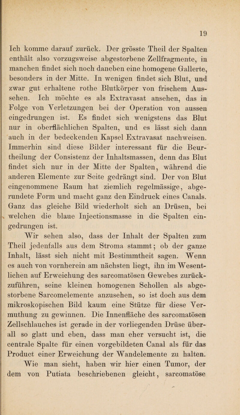 Ich komme darauf zurück. Der grösste Theil der Spalten enthält also vorzugsweise abgestorbene Zellfragmente, in manchen findet sich noch daneben eine homogene Gallerte, besonders in der Mitte. In wenigen findet sich Blut, und zwar gut erhaltene rothe Blutkörper von frischem Aus¬ sehen. Ich möchte es als Extravasat ansehen, das in Folge von Yerletzungen bei der Operation von aussen eingedrungen ist. Es findet sich wenigstens das Blut nur in oberflächlichen Spalten, und es lässt sich dann auch in der bedeckenden Kapsel Extravasat nachweisen. Immerhin sind diese Bilder interessant für die Beur- theilung der Consistenz der Inhaltsmassen, denn das Blut findet sich nur in der Mitte der Spalten, während die anderen Elemente zur Seite gedrängt sind. Der von Blut eingenommene Baum hat ziemlich regelmässige, abge¬ rundete Form und macht ganz den Eindruck eines Canals. Ganz das gleiche Bild wiederholt sich an Drüsen, bei welchen die blaue Injectionsmasse in die Spalten ein¬ gedrungen ist. Wir sehen also, dass der Inhalt der Spalten zum Theil jedenfalls aus dem Stroma stammt; ob der ganze Inhalt, lässt sich nicht mit Bestimmtheit sagen. Wenn es auch von vornherein am nächsten liegt, ihn im Wesent¬ lichen auf Erweichung des sarcomatösen Gewebes zurück¬ zuführen, seine kleinen homogenen Schollen als abge¬ storbene Sarcomelemente anzusehen, so ist doch aus dem mikroskopischen Bild kaum eine Stütze für diese Yer- muthung zu gewinnen. Die Innenfläche des sarcomatösen Zellschlauches ist gerade in der vorliegenden Drüse über¬ all so glatt und eben, dass man eher versucht ist, die centrale Spalte für einen vorgebildeten Canal als für das Product einer Erweichung der Wandelemente zu halten. Wie man sieht, haben wir hier einen Tumor, der dem von Putiata beschriebenen gleicht, sarcomatöse