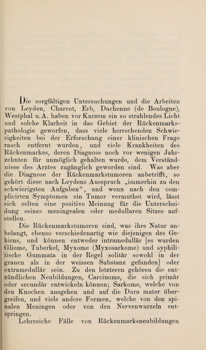 Die sorgfältigen Untersuchungen und die Arbeiten von Leyden, Charcot, Erb, Duchenne (de Boulogne), Westphal u.A. haben vor Kurzem ein so strahlendes Licht und solche Klarheit in das Gebiet der Bückenmarks¬ pathologie geworfen, dass viele herrschenden Schwie¬ rigkeiten bei der Erforschung einer klinischen Frage rasch entfernt wurden, und viele Krankheiten des Rückenmarkes, deren Diagnose noch vor wenigen Jahr¬ zehnten für unmöglich gehalten wurde, dem Verständ¬ nisse des Arztes zugänglich geworden sind. Was aber die Diagnose der Rückenmarkstumoren anbetrifft, so gehört diese nach Leydens Ausspruch „immerhin zu den schwierigsten Aufgabenu, und wenn nach den com- plicirten Symptomen ein Tumor vermuthet wird, lässt sich selten eine positive Meinung für die Unterschei¬ dung seines meningealen oder medullären Sitzes auf¬ stellen. Die Rückenmarkstumoren sind, was ihre Natur an¬ belangt, ebenso verschiedenartig wie diejenigen des Ge¬ hirns, und können entweder intramedullär [es wurden Gliome, Tuberkel, Myxome (Myxosarkome) und syphili¬ tische Gummata in der Regel solitär sowohl in der grauen als in der weissen Substanz gefunden] oder extramedullär sein. Zu den letzteren gehören die ent¬ zündlichen Neubildungen, Carcinome, die sich primär oder secundär entwickeln können; Sarkome, welche von den Knochen ausgehen und auf die Dura mater über¬ greifen, und viele andere Formen, welche von den spi¬ nalen Meningen oder von den Nervenwurzeln ent¬ springen. Lehrreiche Fälle von Rückenmarksneubildungen