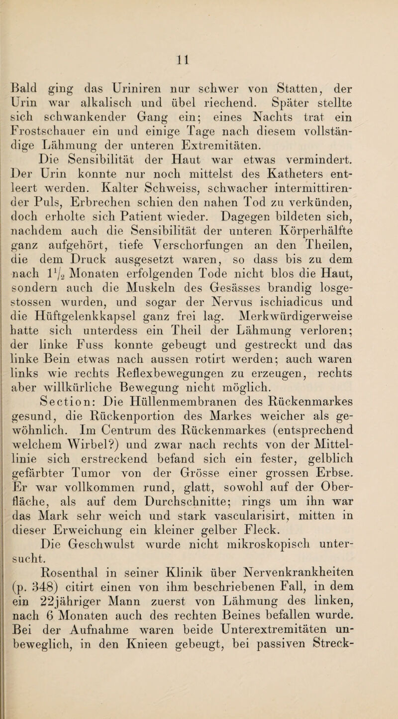 Bald ging das Uriniren nur schwer von Statten, der Urin war alkalisch und übel riechend. Später stellte sich schwankender Gang ein; eines Nachts trat ein Frostschauer ein und einige Tage nach diesem vollstän¬ dige Lähmung der unteren Extremitäten. Die Sensibilität der Haut war etwas vermindert. Der Urin konnte nur noch mittelst des Katheters ent¬ leert werden. Kalter Schweiss, schwacher intermittiren- der Puls, Erbrechen schien den nahen Tod zu verkünden, doch erholte sich Patient wieder. Dagegen bildeten sich, nachdem auch die Sensibilität der unteren Körperhälfte ganz aufgehört, tiefe Verschorfungen an den Theilen, die dem Druck ausgesetzt waren, so dass bis zu dem nach U/2 Monaten erfolgenden Tode nicht blos die Haut, sondern auch die Muskeln des Gesässes brandig losge- stossen wurden, und sogar der Nervus ischiadicus und die Hüftgelenkkapsel ganz frei lag. Merkwürdigerweise hatte sich unterdess ein Theil der Lähmung verloren; der linke Fuss konnte gebeugt und gestreckt und das linke Bein etwas nach aussen rotirt werden; auch waren links wie rechts Reflexbewegungen zu erzeugen, rechts aber willkürliche Bewegung nicht möglich. Section: Die Hüllenmembranen des Rückenmarkes gesund, die Rückenportion des Markes weicher als ge¬ wöhnlich. Im Centrum des Rückenmarkes (entsprechend welchem Wirbel?) und zwar nach rechts von der Mittel¬ linie sich erstreckend befand sich ein fester, gelblich gefärbter Tumor von der Grösse einer grossen Erbse. Er war vollkommen rund, glatt, sowohl auf der Ober¬ fläche, als auf dem Durchschnitte; rings um ihn war das Mark sehr weich und stark vascularisirt, mitten in dieser Erweichung ein kleiner gelber Fleck. Die Geschwulst wurde nicht mikroskopisch unter¬ sucht. Rosenthal in seiner Klinik über Nervenkrankheiten (p. 348) citirt einen von ihm beschriebenen Fall, in dem ein 22jähriger Mann zuerst von Lähmung des linken, nach 6 Monaten auch des rechten Beines befallen wurde. Bei der Aufnahme waren beide Unterextremitäten un¬ beweglich, in den Knieen gebeugt, bei passiven Streck-