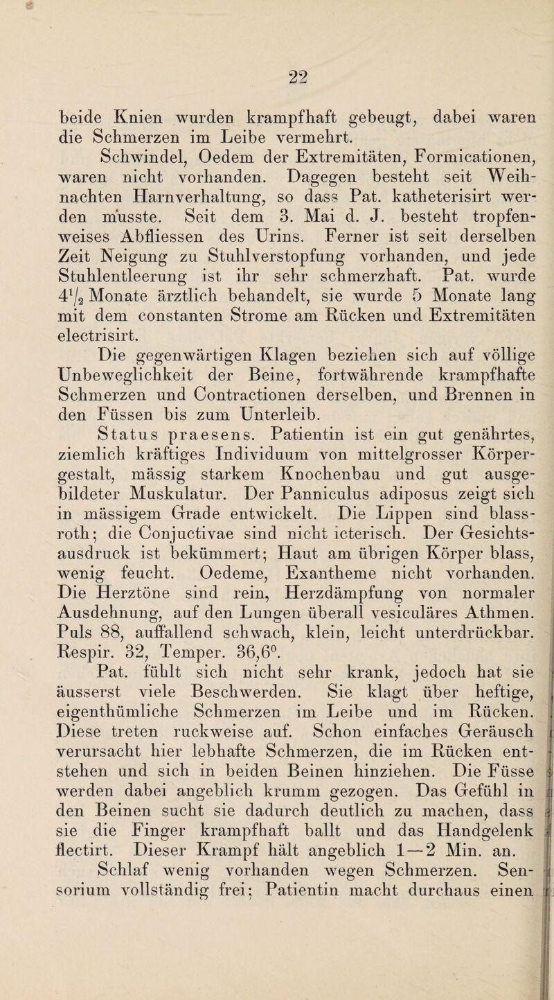 beide Knien wurden krampfhaft gebeugt, dabei waren die Schmerzen im Leibe vermehrt. Schwindel, Oedem der Extremitäten, Formicationen, waren nicht vorhanden. Dagegen besteht seit Weih¬ nachten Harnverhaltung, so dass Pat. katheterisirt wer¬ den musste. Seit dem 3. Mai d. J. besteht tropfen¬ weises Abfliessen des Urins. Ferner ist seit derselben Zeit Neigung zu Stuhlverstopfung vorhanden, und jede Stuhlentleerung ist ihr sehr schmerzhaft. Pat. wurde 4l/2 Monate ärztlich behandelt, sie wurde 5 Monate lang mit dem constanten Strome am Rücken und Extremitäten electrisirt. Die gegenwärtigen Klagen beziehen sich auf völlige Unbeweglichkeit der Beine, fortwährende krampfhafte Schmerzen und Contractionen derselben, und Brennen in den Füssen bis zum Unterleib. Status praesens. Patientin ist ein gut genährtes, ziemlich kräftiges Individuum von mittelgrosser Körper¬ gestalt, mässig starkem Knochenbau und gut ausge¬ bildeter Muskulatur. Der Panniculus adiposus zeigt sich in mässigem Grade entwickelt. Die Lippen sind blass- roth; die Conjuctivae sind nicht icteriscli. Der Gesichts¬ ausdruck ist bekümmert; Haut am übrigen Körper blass, wenig feucht. Oedeme, Exantheme nicht vorhanden. Die Herztöne sind rein, Herzdämpfung von normaler Ausdehnung, auf den Lungen überall vesiculäres Athmen. Puls 88, auffallend schwach, klein, leicht unterdrückbar. Respir. 32, Temper. 36,6°. Pat. fühlt sich nicht sehr krank, jedoch hat sie äusserst viele Beschwerden. Sie klagt über heftige, eigenthümliche Schmerzen im Leibe und im Rücken. Diese treten ruckweise auf. Schon einfaches Geräusch verursacht hier lebhafte Schmerzen, die im Rücken ent¬ stehen und sich in beiden Beinen hinziehen. Die Füsse werden dabei angeblich krumm gezogen. Das Gefühl in j den Beinen sucht sie dadurch deutlich zu machen, dass sie die Finger krampfhaft ballt und das Handgelenk flectirt. Dieser Krampf hält angeblich 1 — 2 Min. an. Schlaf wenig vorhanden wegen Schmerzen. Sen- sorium vollständig frei; Patientin macht durchaus einen