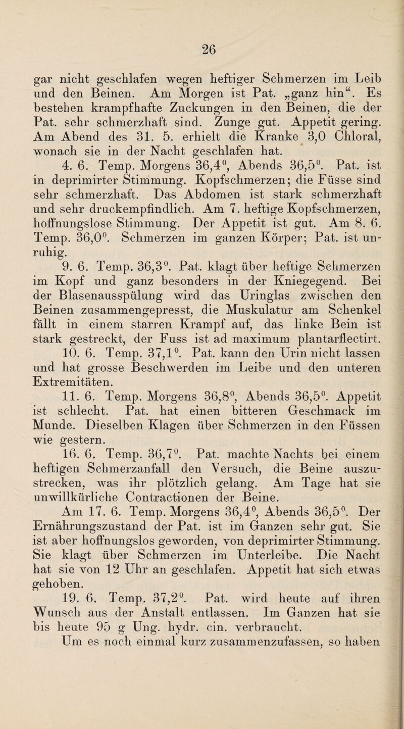 gar nicht geschlafen wegen heftiger Schmerzen im Leib und den Beinen. Am Morgen ist Pat. „ganz hinu. Es bestehen krampfhafte Zuckungen in den Beinen, die der Pat. sehr schmerzhaft sind. Zunge gut. Appetit gering. Am Abend des 31. 5. erhielt die Kranke 3,0 Chloral, wonach sie in der Nacht geschlafen hat. 4. 6. Temp. Morgens 36,4°, Abends 36,5°. Pat. ist in deprimirter Stimmung. Kopfschmerzen; die Füsse sind sehr schmerzhaft. Das Abdomen ist stark schmerzhaft und sehr druckempfindlich. Am 7. heftige Kopfschmerzen, hoffnungslose Stimmung. Der Appetit ist gut. Am 8. 6. Temp. 36,0°. Schmerzen im ganzen Körper; Pat. ist un¬ ruhig. 9. 6. Temp. 36,3°. Pat. klagt über heftige Schmerzen im Kopf und ganz besonders in der Kniegegend. Bei der Blasenausspülung wird das Uringlas zwischen den Beinen zusammengepresst, die Muskulatur am Schenkel fällt in einem starren Krampf auf, das linke Bein ist stark gestreckt, der Fuss ist ad maximum plantarflectirt. 10. 6. Temp. 37,1°. Pat. kann den Urin nicht lassen und hat grosse Beschwerden im Leibe und den unteren Extremitäten. 11. 6. Temp. Morgens 36,8°, Abends 36,5°. Appetit ist schlecht. Pat. hat einen bitteren Geschmack im Munde. Dieselben Klagen über Schmerzen in den Füssen wie gestern. 16. 6. Temp. 36,7°. Pat. machte Nachts bei einem heftigen Schmerzanfall den Versuch, die Beine auszu¬ strecken, was ihr plötzlich gelang. Am Tage hat sie unwillkürliche Contractionen der Beine. Am 17. 6. Temp. Morgens 36,4°, Abends 36,5°. Der Ernährungszustand der Pat. ist im Ganzen sehr gut. Sie ist aber hoffnungslos geworden, von deprimirter Stimmung. Sie klagt über Schmerzen im Unterleibe. Die Nacht hat sie von 12 Uhr an geschlafen. Appetit hat sich etwas gehoben. 19. 6. Temp. 37,2°. Pat. wird heute auf ihren Wunsch aus der Anstalt entlassen. Im Ganzen hat sie bis heute 95 g Ung. hydr. ein. verbraucht. Um es noch einmal kurz zusammenzufassen, so haben