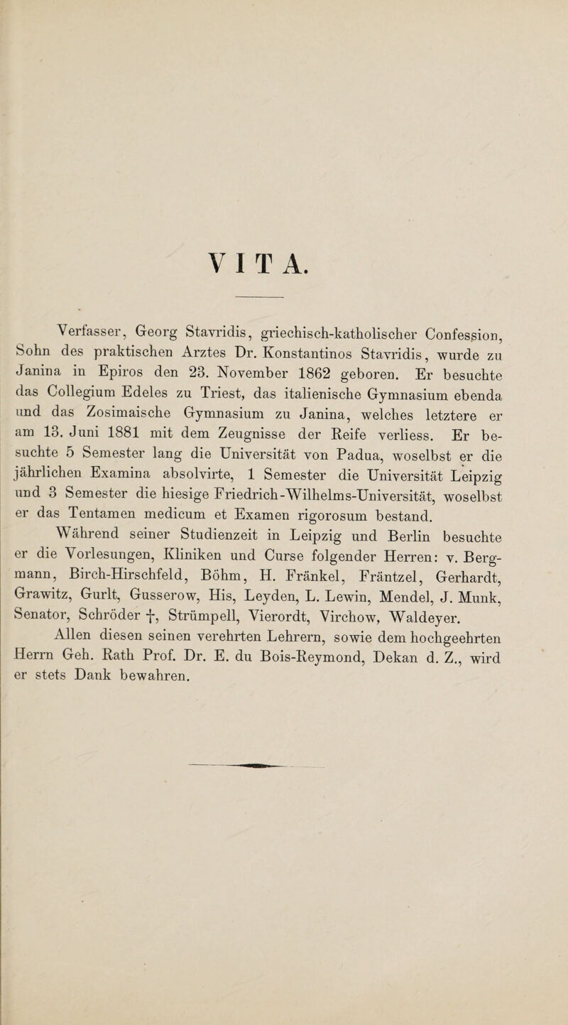 V 1 T A. Verfasser, Georg Stayridis, griechisch-katholischer Confession, Sohn des praktischen Arztes Dr. Konstantinos Stayridis, wurde zu Janina in Epiros den 23. November 1862 geboren. Er besuchte das Collegium Edeles zu Triest, das italienische Gymnasium ebenda und das Zosimaische Gymnasium zu Janina, welches letztere er am 13. Juni 1881 mit dem Zeugnisse der Reife verliess. Er be¬ suchte 5 Semester lang die Universität von Padua, woselbst er die jährlichen Examina absolvirte, 1 Semester die Universität Leipzig und 3 Semester die hiesige Friedrich-Wilhelms-Universität, woselbst er das Tentamen medicum et Examen rigorosum bestand. Während seiner Studienzeit in Leipzig und Berlin besuchte er die Vorlesungen, Kliniken und Curse folgender Herren: v. Berg¬ mann, Birch-Hirschfeld, Böhm, H. Fränkel, Fräntzel, Gerhardt, Grawitz, Gurlt, Gusserow, His, Leyden, L. Lewin, Mendel, J. Munk, Senator, Schröder f, Strümpell, Vierordt, Virchow, Waldeyer. Allen diesen seinen verehrten Lehrern, sowie dem hochgeehrten Herrn Geh. Rath Prof. Dr. E. du Bois-Reymond, Dekan d. Z., wird er stets Dank bewahren.