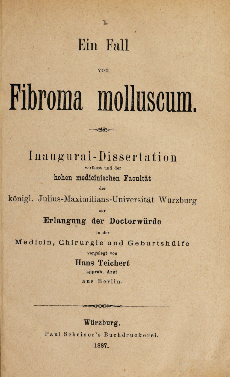 Ein Fall von Fibroma molluscum. —= Inaug oral-Dissertation verfasst und der hohen medicinischen Facnltät der königl. Julius-Maximilians-Universität Würzburg zur Erlangung der Doctorwürde in der Medicin, Chirurgie und Geburtshülfe vorgelegt von Hans Teichert approb. Arzt aus Berlin. Würzburg. Paul Scheiner’s Buchdruckerei. 1887.