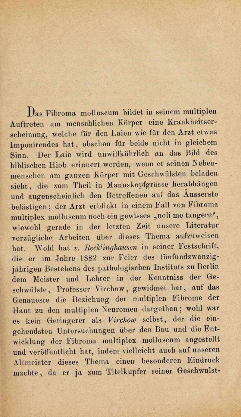 Das Fibroma molluscum bildet in seinem multiplen Auftreten am menschlichen Körper eine Krankheitser¬ scheinung, welche für den Laien wie für den Arzt etwas Imponirendes hat, obschon für beide nicht in gleichem Sinn. Der Laie wird unwillkührlich an das Bild des biblischen Hiob erinnert werden, wenn er seinen Neben¬ menschen am ganzen Körper mit Geschwülsten beladen sieht, die zum Theil in Mannskopfgrösse herabhängen und augenscheinlich den Betroffenen auf das Ausserste belästigen; der Arzt erblickt in einem Fall von Fibroma multiplex molluscum noch ein gewisses „noli me tangere“, wiewohl gerade in der letzten Zeit unsere Literatur vorzügliche Arbeiten über dieses Thema aufzuweisen hat. Wohl hat v. 'Recklinghausen in seiner Festschrift, die er im Jahre 1882 zur Feier des fünfundzwanzig¬ jährigen Bestehens des pathologischen Instituts zu Berlin dem Meister und Lehrer in der Kenntniss der Ge¬ schwülste, Professor Virchow, gewidmet hat, auf das Genaueste die Beziehung der multiplen Fibrome der Haut zu den multiplen Neuromen dargethan; wohl Wal¬ es kein Geringerer als Virchow selbst, der die ein¬ gehendsten Untersuchungen über den Bau und die Ent¬ wicklung der Fibroma multiplex molluscum angestellt und veröffentlicht hat, indem vielleicht auch auf unseren Altmeister dieses Thema einen besonderen Eindruck machte, da er ja zum Titelkupfer seiner Geschwulst-