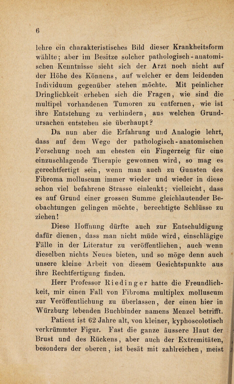 lehre ein charakteristisches Bild dieser Krankheitsform wählte; aber im Besitze solcher pathologisch - anatomi¬ schen Kenntnisse sieht sich der Arzt noch nicht auf der Höhe des Könnens, auf weicher er dem leidenden Individuum gegenüber stehen möchte. Mit peinlicher Dringlichkeit erheben sich die Fragen, wie sind die multipel vorhandenen Tumoren zu entfernen, wie ist ihre Entstehung zu verhindern, aus welchen Grund¬ ursachen entstehen sie überhaupt? Da nun aber die Erfahrung und Analogie lehrt, dass auf dem Wege der pathologisch-anatomischen Forschung noch am ehesten ein Fingerzeig für eine einzuschlagende Therapie gewonnen wird, so mag es gerechtfertigt sein, wenn man auch zu Gunsten des Fibroma molluscum immer wieder und wieder in diese schon viel befahrene Strasse einlenkt; vielleicht, dass es auf Grund einer grossen Summe gleichlautender Be¬ obachtungen gelingen möchte, berechtigte Schlüsse zu ziehen! Diese Hoffnung dürfte auch zur Entschuldigung dafür dienen, dass man nicht müde wird, einschlägige Fälle in der Literatur zu veröffentlichen, auch wenn dieselben nichts Neues bieten, und so möge denn auch unsere kleine Arbeit von diesem Gesichtspunkte aus ihre Rechtfertigung finden. Herr Professor Rieding er hatte die Freundlich¬ keit, mir einen Fall von Fibroma multiplex molluscum zur Veröffentlichung zu überlassen, der einen hier in Würzburg lebenden Buchbinder namens Menzel betrifft. Patient ist 62 Jahre alt, von kleiner, kyphoscolotisch verkrümmter Figur. Fast die ganze äussere Haut der Brust und des Rückens, aber auch der Extremitäten, besonders der oberen, ist besät mit zahlreichen, meist