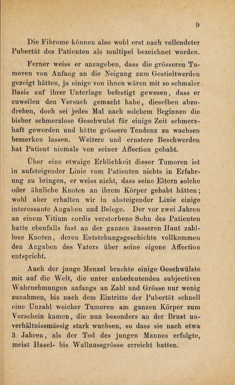 Die Fibrome können also wohl erst nach vollendeter Pubertät des Patienten als multipel bezeichnet werden. Ferner weiss er anzugeben, dass die grösseren Tu¬ moren von Anfang an die Neigung zum Gestieltwerden gezeigt hätten, ja einige von ihnen wären mit so schmaler Basis auf ihrer Unterlage befestigt gewesen, dass er zuweilen den Versuch gemacht habe, dieselben abzu¬ drehen, doch sei jedes Mal nach solchem Beginnen die bisher schmerzlose Geschwulst für einige Zeit schmerz¬ haft geworden und hätte grössere Tendenz zu wachsen bemerken lassen. Weitere und ernstere Beschwerden hat Patient niemals von seiner Affection gehabt. •• Uber eine etwaige Erblichkeit dieser Tumoren ist in aufsteigender Linie vom Patienten nichts in Erfahr¬ ung zu bringen, er weiss nicht, dass seine Eltern solche oder ähnliche Knoten an ihrem Körper gehabt hätten; wohl aber erhalten wir in absteigender Linie einige interessante Angaben und Belege. Der vor zwei Jahren an einem Vitium cordis verstorbene Sohn des Patienten hatte ebenfalls fast an der ganzen äusseren Haut zahl¬ lose Knoten, deren Entstehungsgeschichte vollkommen den Angaben des Vaters über seine eigene Affection entspricht. Auch der junge Menzel brachte einige Geschwülste mit auf die Welt, die unter unbedeutenden subjectiven Wahrnehmungen anfangs an Zahl und Grösse nur wenig Zunahmen, bis nach dem Eintritte der Pubertät schnell eine Unzahl weicher Tumoren am ganzen Körper zum Vorschein kamen, die nun besonders an der Brust un- verhältnissmässig stark wuchsen, so dass sie nach etwa 3 Jahren, als der Tod des jungen Mannes erfolgte, meist Plasel- bis Wallnussgrösse erreicht hatten.