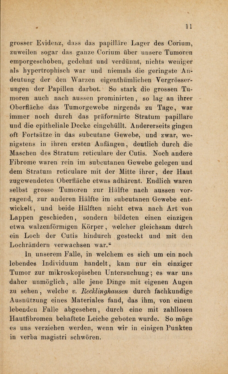 grosser Evidenz, dass das papilläre Lager des Corium, zuweilen sogar das ganze Corium über unsere Tumoren emporgeschoben, gedehnt und verdünnt, nichts weniger als hypertrophisch war und niemals die geringste An¬ deutung der den Warzen eigenthümlichen Vergrösser- ungen der Papillen darbot. So stark die grossen Tu¬ moren auch nach aussen prominirten, so lag an ihrer Oberfläche das Tumorgewebe nirgends zu Tage, wrar immer noch durch das präformirte Stratum papillare und die epitheliale Decke eingehüllt. Andererseits gingen oft Fortsätze in das subcutane Gewebe, und zwar, we¬ nigstens in ihren ersten Anfängen, deutlich durch die Maschen des Stratum reticulare der Cutis. Noch andere Fibrome waren rein im subcutanen Gewebe gelegen und dem Stratum reticulare mit der Mitte ihrer, der Haut zugewendeten Oberfläche etwas adhärent. Endlich waren selbst grosse Tumoren zur Hälfte nach aussen vor¬ ragend, zur anderen Hälfte im subcutanen Gewebe ent¬ wickelt, und beide Hälften nicht etwa nach Art von Lappen geschieden, sondern bildeten einen einzigen etwa walzenförmigen Körper, welcher gleichsam durch ein Loch der Cutis hindurch gesteckt und mit den Lochrändern verwachsen war.“ ln unserem Falle, in welchem es sich um ein noch lebendes Individuum handelt, kam nur ein einziger Tumor zur mikroskopischen Untersuchung; es war uns daher unmöglich, alle jene Dinge mit eigenen Augen zu sehen, welche v. BecMinghausen durch fachkundige Ausnützung eines Materiales fand, das ihm, von einem lebenden Falle abgesehen, durch eine mit zahllosen Hautfibromen behaftete Leiche geboten wurde. So möge es uns verziehen werden, wenn wir in einigen Punkten in verba magistri schwören.