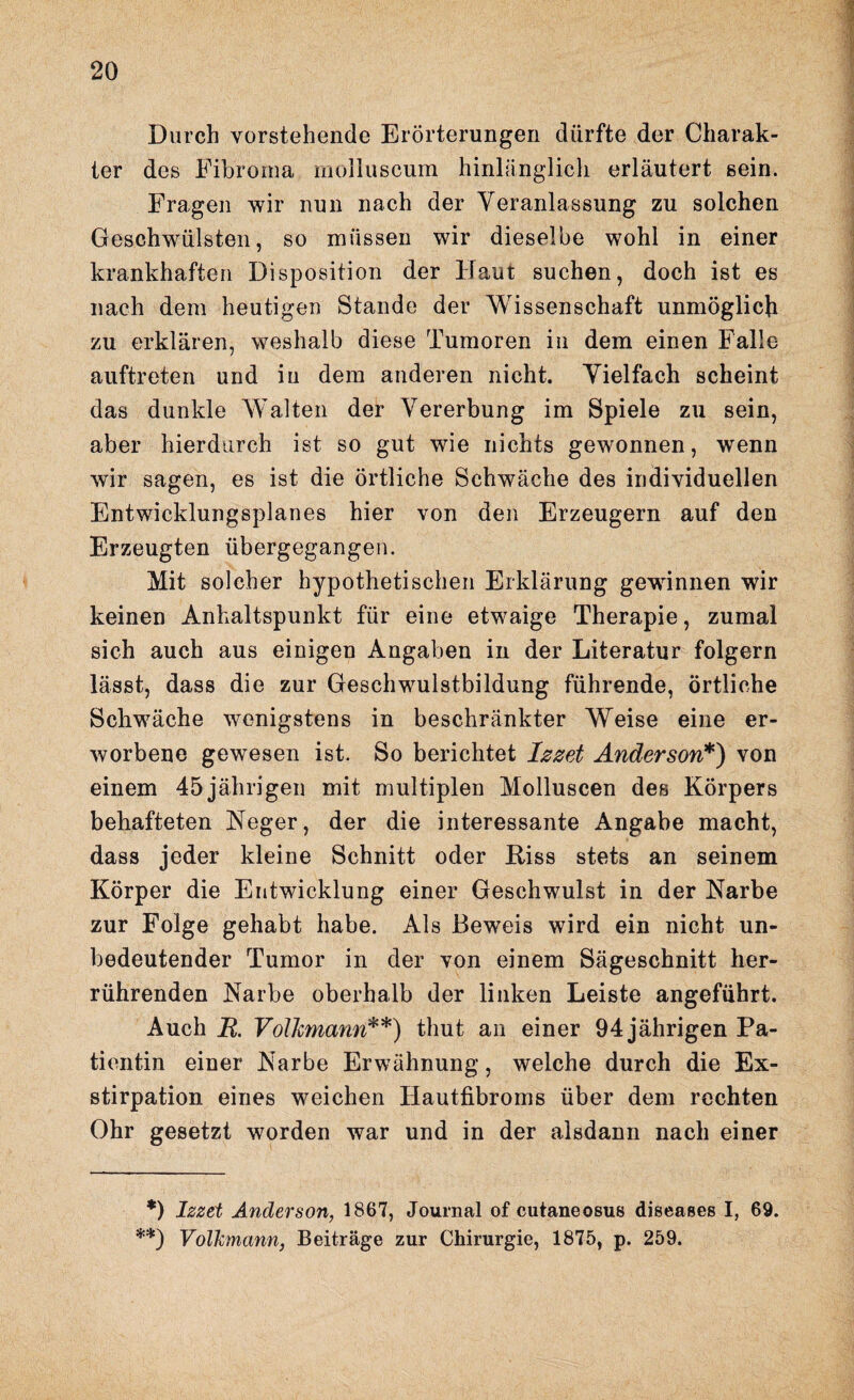 Durch vorstehende Erörterungen dürfte der Charak¬ ter des Fibroma molluscum hinlänglich erläutert sein. Fragen wir nun nach der Veranlassung zu solchen Geschwülsten, so müssen wir dieselbe wohl in einer krankhaften Disposition der Haut suchen, doch ist es nach dem heutigen Stande der Wissenschaft unmöglich zu erklären, weshalb diese Tumoren in dem einen Falle auftreten und in dem anderen nicht. Vielfach scheint das dunkle Walten der Vererbung im Spiele zu sein, aber hierdurch ist so gut wie nichts gewonnen, wenn wir sagen, es ist die örtliche Schwäche des individuellen Entwicklungsplanes hier von den Erzeugern auf den Erzeugten übergegangen. Mit solcher hypothetischen Erklärung gewännen wir keinen Anhaltspunkt für eine etwaige Therapie, zumal sich auch aus einigen Angaben in der Literatur folgern lässt, dass die zur Geschwulstbildung führende, örtliche Schwäche wenigstens in beschränkter Weise eine er¬ worbene gewesen ist. So berichtet lezeb Anderson*) von einem 45jährigen mit multiplen Molluscen des Körpers behafteten Heger, der die interessante Angabe macht, dass jeder kleine Schnitt oder Riss stets an seinem Körper die Entwicklung einer Geschwulst in der Narbe zur Folge gehabt habe. Als Beweis wird ein nicht un¬ bedeutender Tumor in der von einem Sägeschnitt her¬ rührenden Narbe oberhalb der linken Leiste angeführt. Auch R. Volkmann**) thut an einer 94 jährigen Pa¬ tientin einer Narbe Erwähnung, welche durch die Ex¬ stirpation eines weichen Hautfibroms über dem rechten Ohr gesetzt worden war und in der alsdann nach einer *) Izzet Anderson, 1867, Journal of cutaneosus diseases I, 69. **) Volkmann, Beiträge zur Chirurgie, 1875, p. 259.