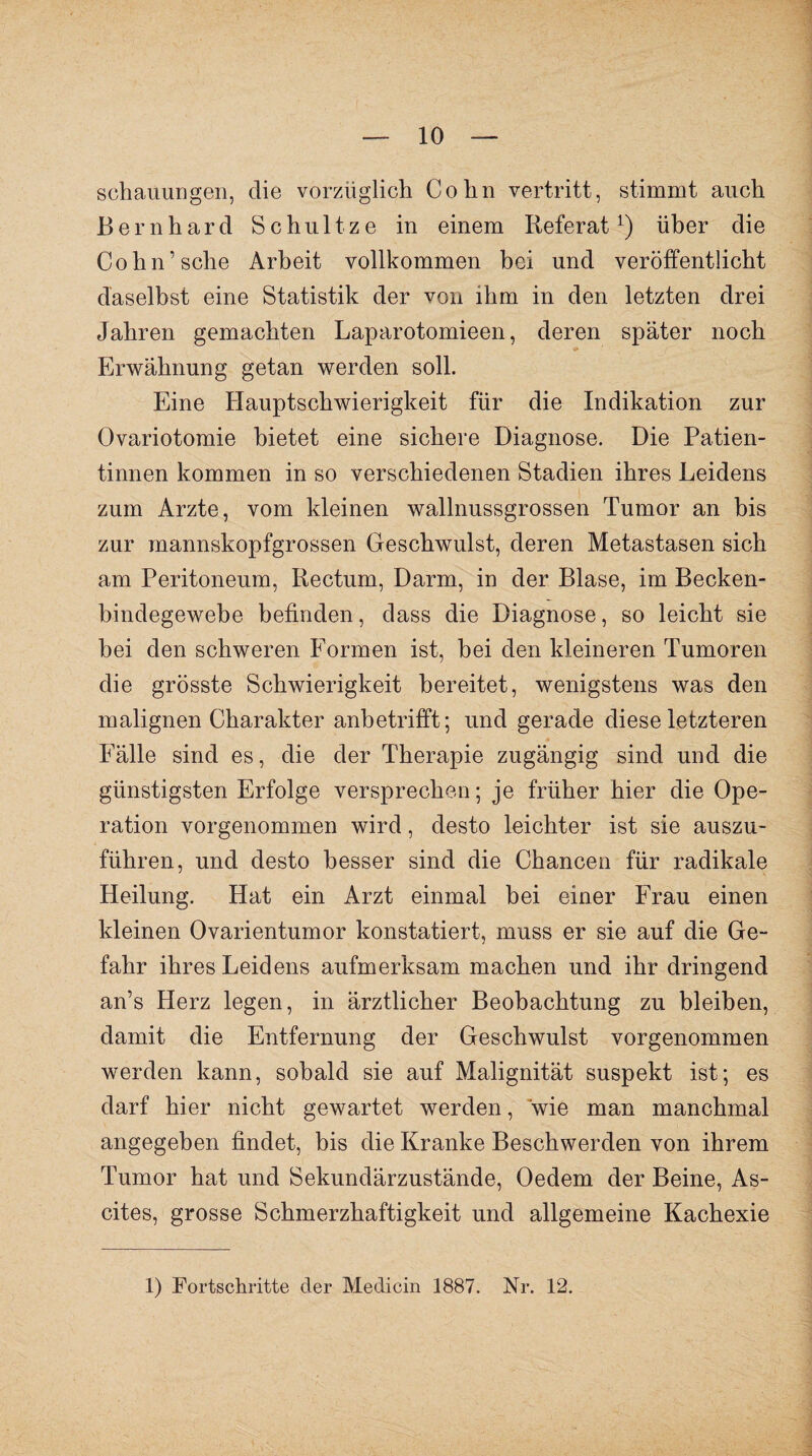 Behauungen, die vorzüglich. Cohn vertritt, stimmt auch Bernhard Schultze in einem Referat1) über die Cohn’sehe Arbeit vollkommen bei und veröffentlicht daselbst eine Statistik der von ihm in den letzten drei Jahren gemachten Laparotomieen, deren später noch Erwähnung getan werden soll. Eine Hauptschwierigkeit für die Indikation zur Ovariotomie bietet eine sichere Diagnose. Die Patien¬ tinnen kommen in so verschiedenen Stadien ihres Leidens zum Arzte, vom kleinen wallnussgrossen Tumor an bis zur mannskopfgrossen Geschwulst, deren Metastasen sich am Peritoneum, Rectum, Darm, in der Blase, im Becken¬ bindegewebe befinden, dass die Diagnose, so leicht sie hei den schweren Formen ist, hei den kleineren Tumoren die grösste Schwierigkeit bereitet, wenigstens was den malignen Charakter anbetrifft; und gerade diese letzteren Fälle sind es, die der Therapie zugängig sind und die günstigsten Erfolge versprechen; je früher hier die Ope¬ ration vorgenommen wird, desto leichter ist sie auszu¬ führen, und desto besser sind die Chancen für radikale Heilung. Hat ein Arzt einmal bei einer Frau einen kleinen Ovarientumor konstatiert, muss er sie auf die Ge¬ fahr ihres Leidens aufmerksam machen und ihr dringend an’s Herz legen, in ärztlicher Beobachtung zu bleiben, damit die Entfernung der Geschwulst vorgenommen werden kann, sobald sie auf Malignität suspekt ist; es darf hier nicht gewartet werden, wie man manchmal angegeben findet, bis die Kranke Beschwerden von ihrem Tumor hat und Sekundärzustände, Oedem der Beine, As¬ cites, grosse Schmerzhaftigkeit und allgemeine Kachexie 1) Fortschritte der Medicin 1887. Nr. 12.