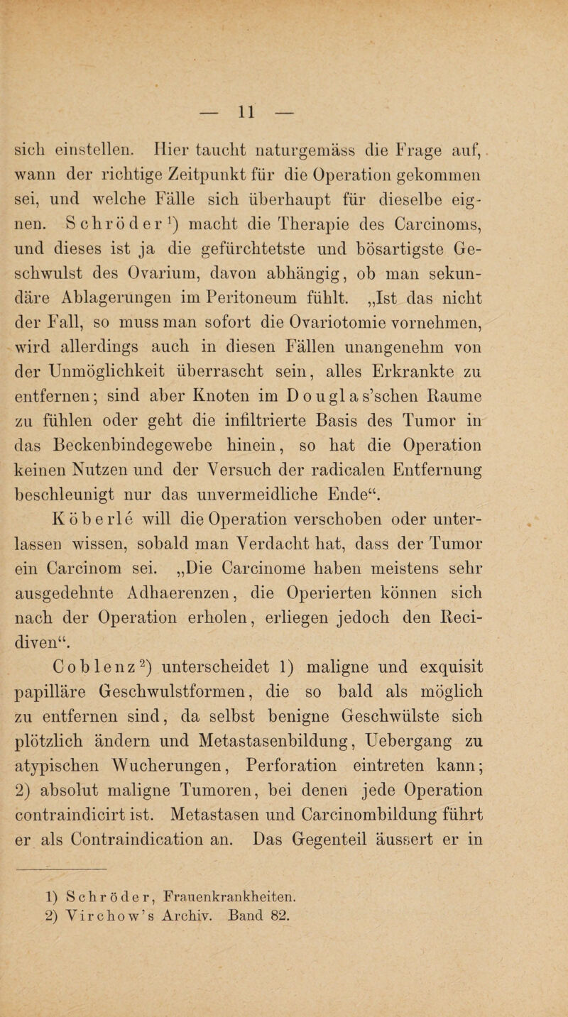 sieb einstellen. Hier taucht naturgemäss die Frage auf, wann der richtige Zeitpunkt für die Operation gekommen sei, und welche Fälle sich überhaupt für dieselbe eig¬ nen. Schröder1) macht die Therapie des Carcinoms, und dieses ist ja die gefürchtetste und bösartigste Ge¬ schwulst des Ovarium, davon abhängig, ob man sekun¬ däre Ablagerungen im Peritoneum fühlt. „Ist das nicht der Fall, so muss man sofort die Ovariotomie vornehmen, wird allerdings auch in diesen Fällen unangenehm von der Unmöglichkeit überrascht sein, alles Erkrankte zu entfernen; sind aber Knoten im D o u gl a s’sclien Raume zu fühlen oder geht die infiltrierte Basis des Tumor in das Beckenbindegewebe hinein, so hat die Operation keinen Nutzen und der Versuch der radicalen Entfernung beschleunigt nur das unvermeidliche Ende“. Köberle will die Operation verschoben oder unter¬ lassen wissen, sobald man Verdacht hat, dass der Tumor ein Carcinom sei. „Die Carcinome haben meistens sehr ausgedehnte Adhaerenzen, die Operierten können sich nach der Operation erholen, erliegen jedoch den Reci- diven“. Coblenz2) unterscheidet 1) maligne und exquisit papilläre Geschwulstformen, die so bald als möglich zu entfernen sind, da selbst benigne Geschwülste sich plötzlich ändern und Metastasenbildung, Uebergang zu atypischen Wucherungen, Perforation eintreten kann; 2) absolut maligne Tumoren, bei denen jede Operation contraindicirt ist. Metastasen und Carcinombildung führt er als Contraindication an. Das Gegenteil äussert er in 1) Schröder, Frauenkrankheiten. 2) Virchow’s Archiv. Band 82.