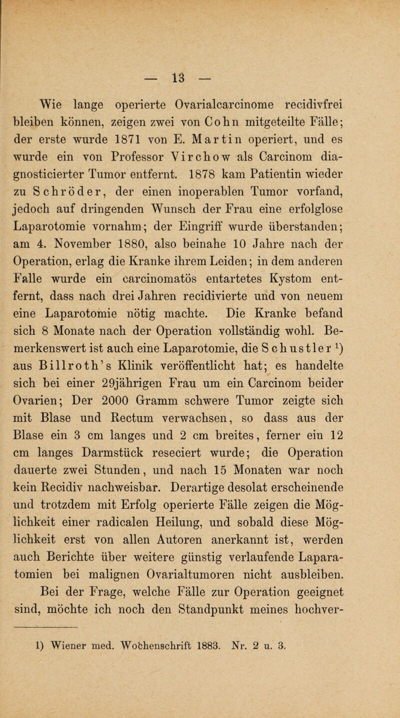 Wie lange operierte Ovarialcarcinome recidivfrei bleiben können, zeigen zwei von Cobn mitgeteilte Fälle; der erste wurde 1871 von E. Martin operiert, und es wurde ein von Professor Yircbow als Carcinom dia- gnosticierter Tumor entfernt. 1878 kam Patientin wieder zu Schröder, der einen inoperablen Tumor vorfand, jedoch auf dringenden Wunsch der Frau eine erfolglose Laparotomie vornahm; der Eingriff wurde überstanden; am 4. November 1880, also beinahe 10 Jahre nach der Operation, erlag die Kranke ihrem Leiden; in dem anderen Falle wurde ein carcinomatös entartetes Kystom ent¬ fernt, dass nach drei Jahren recidivierte und von neuem eine Laparotomie nötig machte. Die Kranke befand sich 8 Monate nach der Operation vollständig wohl. Be¬ merkenswert ist auch eine Laparotomie, die S c h u s 11 e r aus Billroth’s Klinik veröffentlicht hat; es handelte sich bei einer 29jährigen Frau um ein Carcinom beider Ovarien; Der 2000 Gramm schwere Tumor zeigte sich mit Blase und Rectum verwachsen, so dass aus der Blase ein 3 cm langes und 2 cm breites, ferner ein 12 cm langes Darmstück reseciert wurde; die Operation dauerte zwei Stunden, und nach 15 Monaten war noch kein Recidiv nachweisbar. Derartige desolat erscheinende und trotzdem mit Erfolg operierte Fälle zeigen die Mög¬ lichkeit einer radicalen Heilung, und sobald diese Mög¬ lichkeit erst von allen Autoren anerkannt ist, werden auch Berichte über weitere günstig verlaufende Lapara- tomien bei malignen Ovarialtumoren nicht ausbleiben. Bei der Frage, welche Fälle zur Operation geeignet sind, möchte ich noch den Standpunkt meines hochver- 1) Wiener med. Wochenschrift 1883. Nr. 2 u. 3.