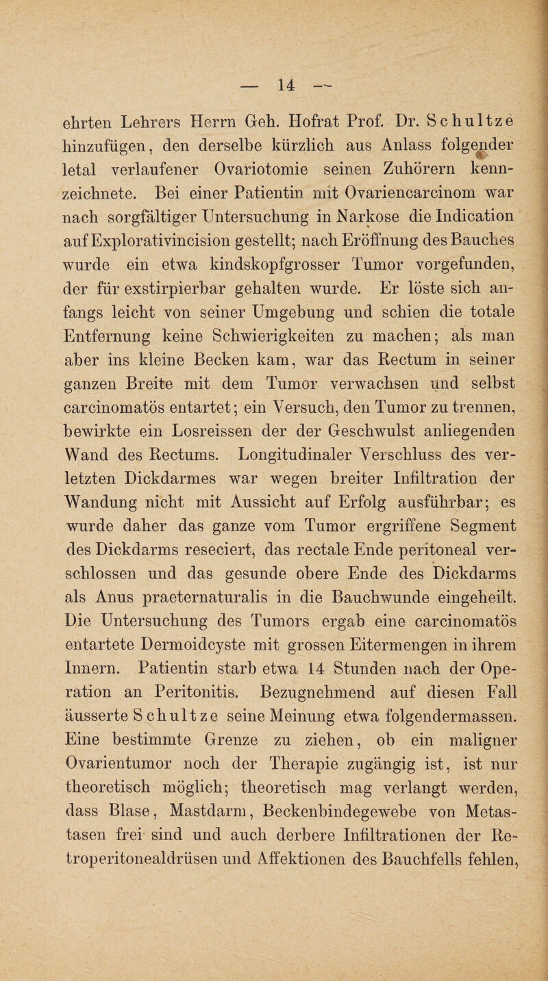 ehrten Lehrers Herrn Geh. Hofrat Prof. Dr. Schnitze hinzufiigen, den derselbe kürzlich aus Anlass folgender letal verlaufener Ovariotomie seinen Zuhörern kenn¬ zeichnete. Bei einer Patientin mit Ovariencarcinom war nach sorgfältiger Untersuchung in Narkose die Indication aufExplorativincision gestellt; nach Eröffnung des Bauches wurde ein etwa kindskopfgrosser Tumor vorgefunden, der für exstirpierbar gehalten wurde. Er löste sich an¬ fangs leicht von seiner Umgebung und schien die totale Entfernung keine Schwierigkeiten zu machen; als man aber ins kleine Becken kam, war das Rectum in seiner ganzen Breite mit dem Tumor verwachsen und selbst carcinomatös entartet; ein Versuch, den Tumor zu trennen, bewirkte ein Losreissen der der Geschwulst anliegenden Wand des Rectums. Longitudinaler Verschluss des ver¬ letzten Dickdarmes war wegen breiter Infiltration der Wandung nicht mit Aussicht auf Erfolg ausführbar; es wurde daher das ganze vom Tumor ergriffene Segment des Dickdarms reseciert, das rectale Ende peritoneal ver¬ schlossen und das gesunde obere Ende des Dickdarms als Anus praeternaturalis in die Bauchwunde eingeheilt. Die Untersuchung des Tumors ergab eine carcinomatös entartete Dermoidcyste mit grossen Eitermengen in ihrem Innern. Patientin starb etwa 14 Stunden nach der Ope¬ ration an Peritonitis. Bezugnehmend auf diesen Fall ausserte S chult ze seine Meinung etwa folgendermassen. Eine bestimmte Grenze zu ziehen, ob ein maligner Ovarientumor noch der Therapie zugängig ist, ist nur theoretisch möglich; theoretisch mag verlangt werden, dass Blase, Mastdarm, Beckenbindegewebe von Metas¬ tasen frei sind und auch derbere Infiltrationen der Re~ troperitonealdrüsen und Affektionen des Bauchfells fehlen,