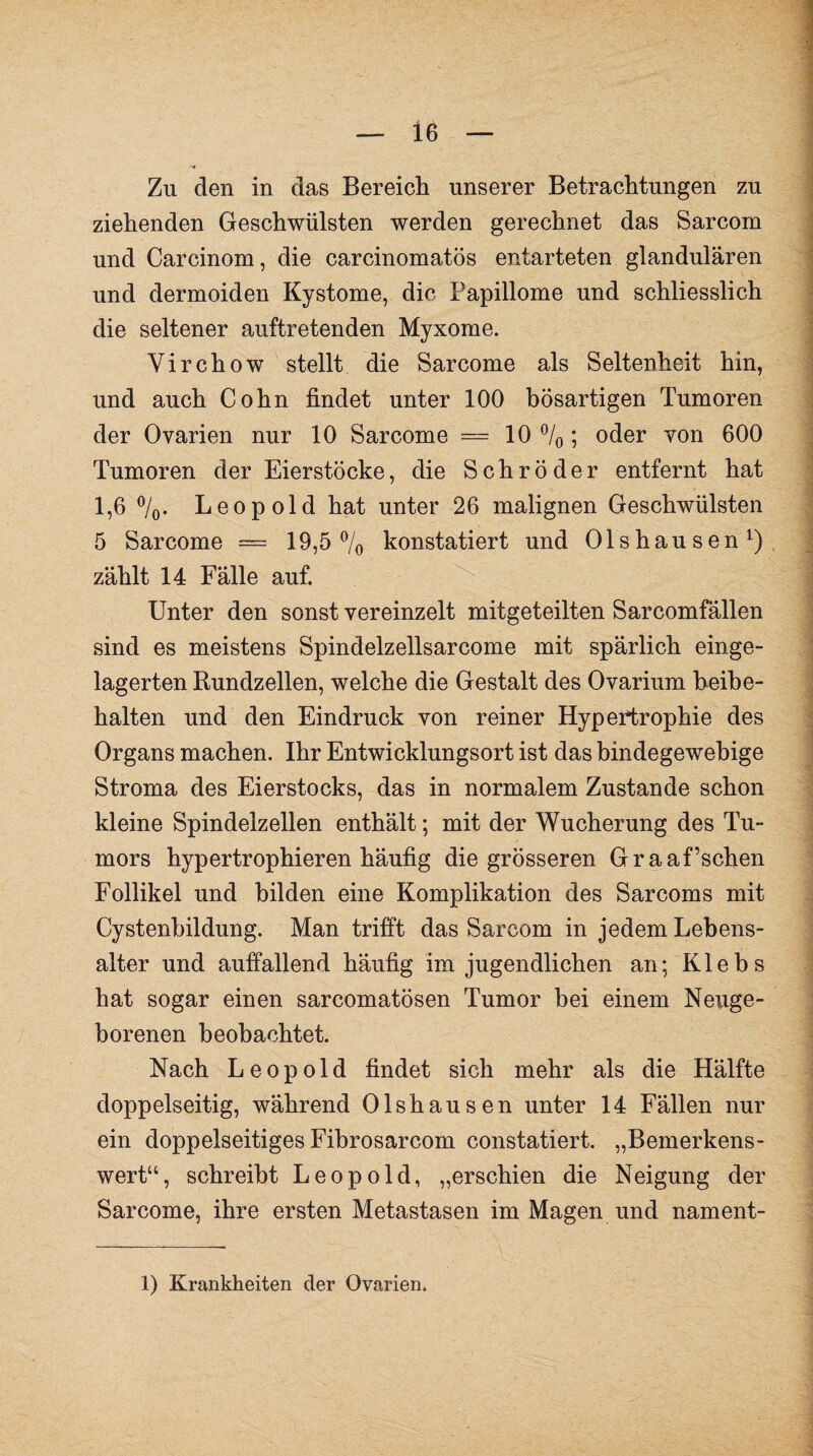 Zu den in das Bereich unserer Betrachtungen zu ziehenden Geschwülsten werden gerechnet das Sarcom und Carcinom, die carcinomatös entarteten glandulären und dermoiden Kystome, die Papillome und schliesslich die seltener auftretenden Myxome. Yirchow stellt die Sarcome als Seltenheit hin, und auch Cohn findet unter 100 bösartigen Tumoren der Ovarien nur 10 Sarcome = 10 °/0; oder von 600 Tumoren der Eierstöcke, die Schröder entfernt hat 1,6 °/0. Leopold hat unter 26 malignen Geschwülsten 5 Sarcome = 19,5% konstatiert und Olshausen1) zählt 14 Fälle auf. Unter den sonst vereinzelt mitgeteilten Sarcomfällen sind es meistens Spindelzellsarcome mit spärlich einge¬ lagerten Rundzellen, welche die Gestalt des Ovarium beibe¬ halten und den Eindruck von reiner Hypertrophie des Organs machen. Ihr Entwicklungsort ist das bindegewebige Stroma des Eierstocks, das in normalem Zustande schon kleine Spindelzellen enthält; mit der Wucherung des Tu¬ mors hypertrophieren häufig die grösseren Graaffschen Follikel und bilden eine Komplikation des Sarcoms mit Cystenbildung. Man trifft das Sarcom in jedem Lebens¬ alter und auffallend häufig im jugendlichen an; Klebs hat sogar einen sarcomatösen Tumor bei einem Neuge- borenen beobachtet. Nach Leopold findet sich mehr als die Hälfte * doppelseitig, während Olshausen unter 14 Fällen nur ein doppelseitiges Fibrosarcom constatiert. „Bemerkens¬ wert“, schreibt Leopold, „erschien die Neigung der Sarcome, ihre ersten Metastasen im Magen und nament-