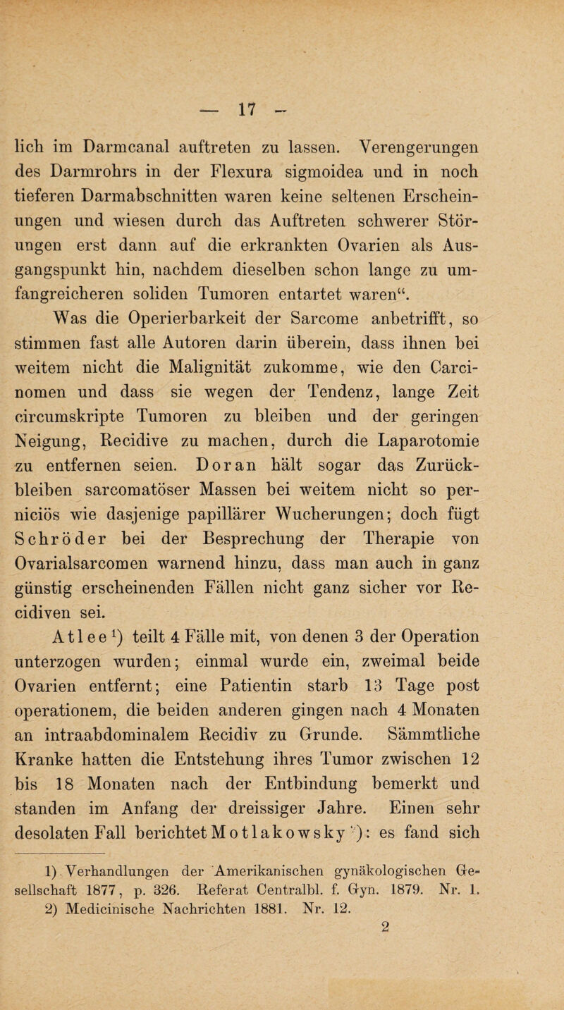 lieh im Darmcanal auftreten zu lassen. Verengerungen des Darmrohrs in der Flexura sigmoidea und in noch tieferen Darmabschnitten waren keine seltenen Erschein¬ ungen und wiesen durch das Auftreten schwerer Stör¬ ungen erst dann auf die erkrankten Ovarien als Aus¬ gangspunkt hin, nachdem dieselben schon lange zu um¬ fangreicheren soliden Tumoren entartet waren“. Was die Operierbarkeit der Sarcome anbetrifft, so stimmen fast alle Autoren darin überein, dass ihnen bei weitem nicht die Malignität zukomme, wie den Carci- nomen und dass sie wegen der Tendenz, lange Zeit circumskripte Tumoren zu bleiben und der geringen Neigung, Recidive zu machen, durch die Laparotomie zu entfernen seien. Doran hält sogar das Zurück¬ bleiben sarcomatöser Massen bei weitem nicht so per- nieiös wie dasjenige papillärer Wucherungen; doch fügt Schröder bei der Besprechung der Therapie von Ovarialsarcomen warnend hinzu, dass man auch in ganz günstig erscheinenden Fällen nicht ganz sicher vor Re- cidiven sei. A11 e e x) teilt 4 Fälle mit, von denen 3 der Operation unterzogen wurden; einmal wurde ein, zweimal beide Ovarien entfernt; eine Patientin starb 13 Tage post Operationen), die beiden anderen gingen nach 4 Monaten an intraahdominalem Recidiv zu Grunde. Sämmtliche Kranke hatten die Entstehung ihres Tumor zwischen 12 bis 18 Monaten nach der Entbindung bemerkt und standen im Anfang der dreissiger Jahre. Einen sehr desolaten Fall berichtet Motlakowsky ■'): es fand sich 1) Verhandlungen der ‘Amerikanischen gynäkologischen Ge¬ sellschaft 1877, p. 326. Referat Centralbl. f. Gyn. 1879. Nr. 1. 2) Medicinische Nachrichten 1881. Nr. 12. 2