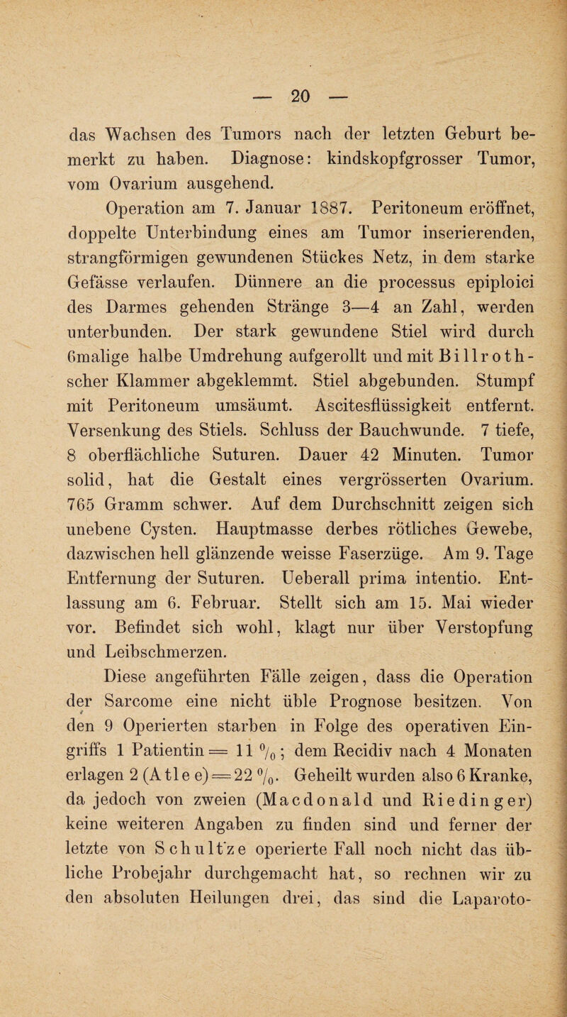 das Wachsen des Tumors nach der letzten Geburt be¬ merkt zu haben. Diagnose: kindskopfgrosser Tumor, vom Ovarium ausgehend. Operation am 7. Januar 1887. Peritoneum eröffnet, doppelte Unterbindung eines am Tumor inserierenden, strangförmigen gewundenen Stückes Netz, in dem starke Gefässe verlaufen. Dünnere an die processus epiploici des Darmes gehenden Stränge 3—4 an Zahl, werden unterbunden. Der stark gewundene Stiel wird durch Gmalige halbe Umdrehung aufgerollt und mit Billroth- scher Klammer abgeklemmt. Stiel ahgebunden. Stumpf mit Peritoneum umsäumt. Ascitesflüssigkeit entfernt. Versenkung des Stiels. Schluss der Bauch wunde. 7 tiefe, 8 oberflächliche Suturen. Dauer 42 Minuten. Tumor solid, hat die Gestalt eines vergrösserten Ovarium. 765 Gramm schwer. Auf dem Durchschnitt zeigen sich unebene Cysten. Hauptmasse derbes rötliches Gewebe, dazwischen hell glänzende weisse Faserzüge. Am 9. Tage Entfernung der Suturen. Ueberall prima intentio. Ent¬ lassung am 6. Februar. Stellt sich am 15. Mai wieder vor. Befindet sich wohl, klagt nur über Verstopfung und Leibschmerzen. Diese angeführten Fälle zeigen, dass die Operation der Sarcome eine nicht üble Prognose besitzen. Von den 9 Operierten starben in Folge des operativen Ein¬ griffs 1 Patientin = 11 °/0; dem Recidiv nach 4 Monaten erlagen 2 (A tle e) = 22 %. Geheilt wurden also 6 Kranke, da jedoch von zweien (Macdonald und Rieding er) keine weiteren Angaben zu finden sind und ferner der letzte von Schult'ze operierte Fall noch nicht das üb¬ liche Probejahr durchgemacht hat, so rechnen wir zu den absoluten Heilungen drei, das sind die Laparoto-