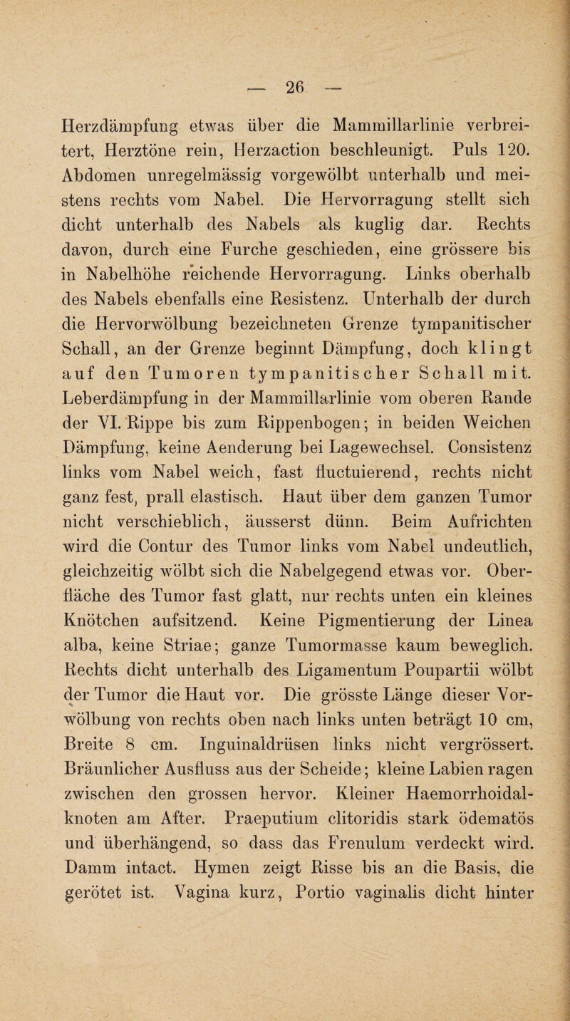 Herzdämpfung etwas über die Mammillarlinie verbrei¬ tert, Herztöne rein, Herzaction beschleunigt. Puls 120. Abdomen unregelmässig vorgewölbt unterhalb und mei¬ stens rechts vom Nabel. Die Hervorragung stellt sich dicht unterhalb des Nabels als kuglig dar. Rechts davon, durch eine Furche geschieden, eine grössere bis in Nabelhöhe reichende Hervorragung. Links oberhalb des Nabels ebenfalls eine Resistenz. Unterhalb der durch die Hervorwölbung bezeichneten Grenze tympanitischer Schall, an der Grenze beginnt Dämpfung, doch klingt auf den Tumoren tympanitischer Schall mit. Leberdämpfung in der Mammillarlinie vom oberen Rande der VI. Rippe bis zum Rippenbogen; in beiden Weichen Dämpfung, keine Aenderung bei Lagewechsel. Consistenz links vom Nabel weich, fast fluctuierend, rechts nicht ganz fest, prall elastisch. Haut über dem ganzen Tumor nicht verschieblich, äusserst dünn. Beim Aufrichten wird die Contur des Tumor links vom Nabel undeutlich, gleichzeitig wölbt sich die Nabelgegend etwas vor. Ober¬ fläche des Tumor fast glatt, nur rechts unten ein kleines Knötchen aufsitzend. Keine Pigmentierung der Linea alba, keine Striae; ganze Tumormasse kaum beweglich. Rechts dicht unterhalb des Ligamentum Poupartii wölbt der Tumor die Haut vor. Die grösste Länge dieser Vor¬ wölbung von rechts oben nach links unten beträgt 10 cm, Breite 8 cm. Inguinaldrüsen links nicht vergrössert. Bräunlicher Ausfluss aus der Scheide; kleine Labien ragen zwischen den grossen hervor. Kleiner Haemorrhoidal- knoten am After. Praeputium clitoridis stark ödematös und überhängend, so dass das Frenulum verdeckt wird. Damm intact. Hymen zeigt Risse bis an die Basis, die gerötet ist. Vagina kurz, Portio vaginalis dicht hinter