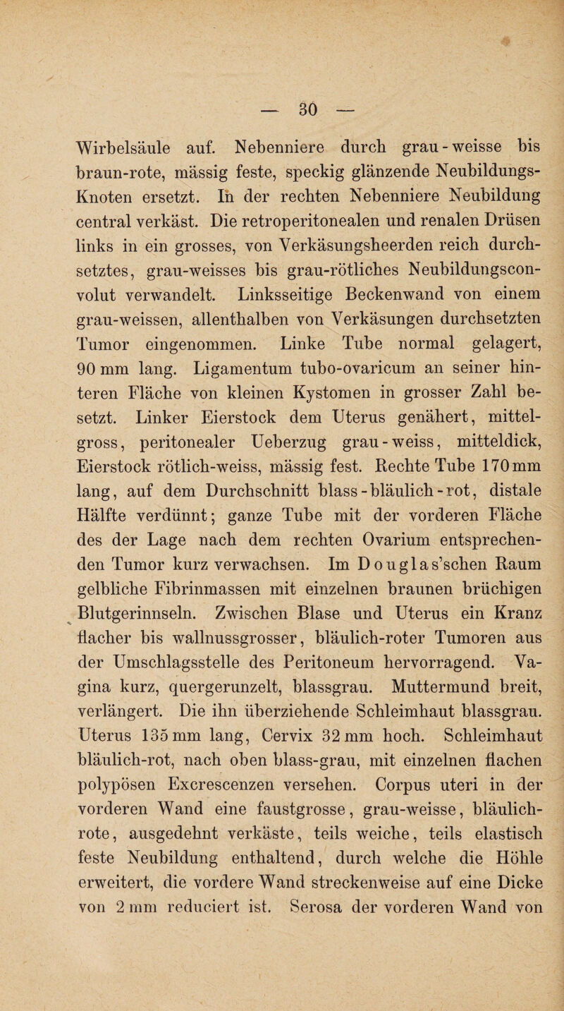 Wirbelsäule auf. Nebenniere durch grau-weisse bis braun-rote, massig feste, speckig glänzende Neubildungs- Knoten ersetzt. In der rechten Nebenniere Neubildung central verkäst. Die retroperitonealen und renalen Drüsen links in ein grosses, von Yerkäsungsheerden reich durch¬ setztes, grau-weisses bis grau-rötliches Neubildungscon- volut verwandelt. Linksseitige Beckenwand von einem grau-weissen, allenthalben von Verkäsungen durchsetzten Tumor eingenommen. Linke Tube normal gelagert, 90 mm lang. Ligamentum tubo-ovaricum an seiner hin¬ teren Fläche von kleinen Kystomen in grosser Zahl be¬ setzt. Linker Eierstock dem Uterus genähert, mittel¬ gross, peritonealer Ueberzug grau-weiss, mitteldick, Eierstock rötlich-weiss, mässig fest. Hechte Tube 170 mm lang, auf dem Durchschnitt blass - bläulich - rot, distale Hälfte verdünnt; ganze Tube mit der vorderen Fläche des der Lage nach dem rechten Ovarium entsprechen¬ den Tumor kurz verwachsen. Im D ouglas’schen Raum gelbliche Fibrinmassen mit einzelnen braunen brüchigen Blutgerinnseln. Zwischen Blase und Uterus ein Kranz flacher bis wallnussgrosser, bläulich-roter Tumoren aus der Umschlagsstelle des Peritoneum hervorragend. Va¬ gina kurz, quergerunzelt, blassgrau. Muttermund breit, verlängert. Die ihn überziehende Schleimhaut blassgrau. Uterus 135 mm lang, Cervix 32 mm hoch. Schleimhaut bläulich-rot, nach oben blass-grau, mit einzelnen flachen polypösen Excrescenzen versehen. Corpus uteri in der vorderen Wand eine faustgrosse, grau-weisse, bläulich¬ rote, ausgedehnt verkäste, teils weiche, teils elastisch feste Neubildung enthaltend, durch welche die Höhle erweitert, die vordere Wand streckenweise auf eine Dicke von 2 mm reduciert ist. Serosa der vorderen Wand von