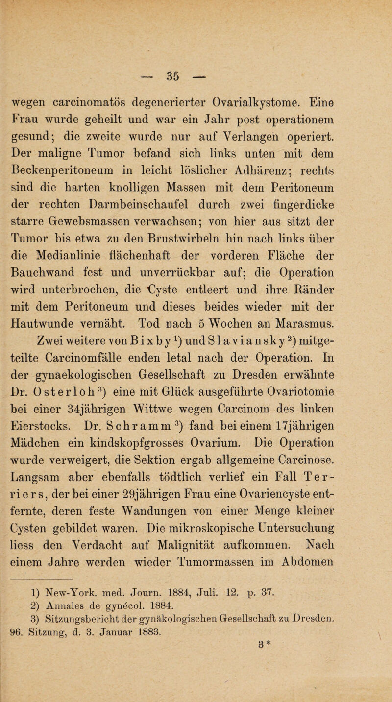 wegen carcinomatös degenerierter Ovarialkystome. Eine Frau wurde geheilt und war ein Jahr post operationem gesund; die zweite wurde nur auf Verlangen operiert. Der maligne Tumor befand sich links unten mit dem Beckenperitoneum in leicht löslicher Adhärenz; rechts sind die harten knolligen Massen mit dem Peritoneum der rechten Darmbeinschaufel durch zwei fingerdicke starre Gewebsmassen verwachsen; von hier aus sitzt der Tumor bis etwa zu den Brustwirbeln hin nach links über die Medianlinie flächenhaft der vorderen Fläche der Bauchwand fest und unverrückbar auf; die Operation wird unterbrochen, die *Cyste entleert und ihre Ränder mit dem Peritoneum und dieses beides wieder mit der Hautwunde vernäht. Tod nach 5 Wochen an Marasmus. Zwei weitere von B i x b y l) und S1 a v i a n s k y2) mitge¬ teilte Carcinomfälle enden letal nach der Operation. In der gynaekologischen Gesellschaft zu Dresden erwähnte Dr. Osterloh3) eine mit Glück ausgeführte Ovariotomie bei einer 34jährigen Wittwe wegen Carcinom des linken Eierstocks. Dr. Schramm 3) fand bei einem 17jährigen Mädchen ein kindskopfgrosses Ovarium. Die Operation wurde verweigert, die Sektion ergab allgemeine Carcinose. Langsam aber ebenfalls tödtlich verlief ein Fall Ter¬ riers, der bei einer 29jährigen Frau eine Ovariencyste ent¬ fernte, deren feste Wandungen von einer Menge kleiner Cysten gebildet waren. Die mikroskopische Untersuchung liess den Verdacht auf Malignität aufkommen. Nach einem Jahre werden wieder Tumormassen im Abdomen 1) New-York. med. Journ, 1884, Juli. 12. p. 87. 2) Annales de gynecol. 1884. 3) Sitzungsbericht der gynäkologischen Gesellschaft zu Dresden. 96. Sitzung, d. 3. Januar 1883. 3 *