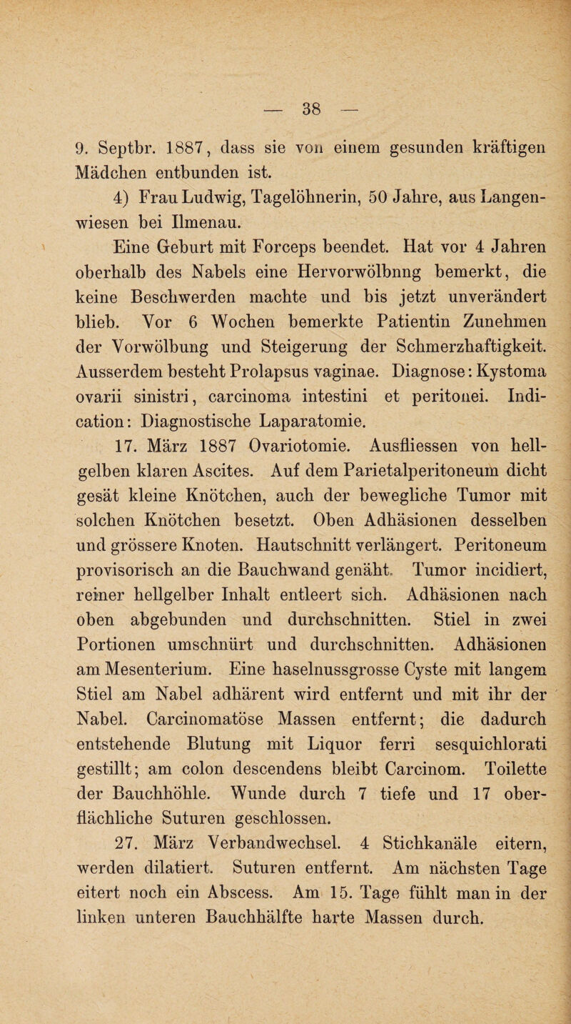 9. Septbr. 1887, dass sie von einem gesunden kräftigen Mädchen entbunden ist. 4) Frau Ludwig, Tagelöhnerin, 50 Jahre, aus Langen¬ wiesen bei Ilmenau. Eine Geburt mit Forceps beendet. Hat vor 4 Jahren oberhalb des Nabels eine Hervorwölbnng bemerkt, die keine Beschwerden machte und bis jetzt unverändert blieb. Vor 6 Wochen bemerkte Patientin Zunehmen der Vorwölbung und Steigerung der Schmerzhaftigkeit. Ausserdem besteht Prolapsus vaginae. Diagnose: Kystoma ovarii sinistri, carcinoma intestini et peritonei. Indi- cation: Diagnostische Laparatomie. 17. März 1887 Ovariotomie. Ausfliessen von hell¬ gelben klaren Ascites. Auf dem Parietalperitoneum dicht gesät kleine Knötchen, auch der bewegliche Tumor mit solchen Knötchen besetzt. Oben Adhäsionen desselben und grössere Knoten. Hautschnitt verlängert. Peritoneum provisorisch an die Bauchwand genäht- Tumor incidiert, reiner hellgelber Inhalt entleert sich. Adhäsionen nach oben abgebunden und durchschnitten. Stiel in zwei Portionen umschnürt und durchschnitten. Adhäsionen am Mesenterium. Eine haselnussgrosse Cyste mit langem Stiel am Nabel adhärent wird entfernt und mit ihr der Nabel. Carcinomatöse Massen entfernt; die dadurch entstehende Blutung mit Liquor ferri sesquichlorati gestillt; am colon descendens bleibt Carcinom. Toilette der Bauchhöhle. Wunde durch 7 tiefe und 17 ober¬ flächliche Suturen geschlossen. 27. März Verbandwechsel. 4 Stichkanäle eitern, werden dilatiert. Suturen entfernt. Am nächsten Tage eitert noch ein Abscess. Am 15. Tage fühlt man in der linken unteren Bauchhälfte harte Massen durch.