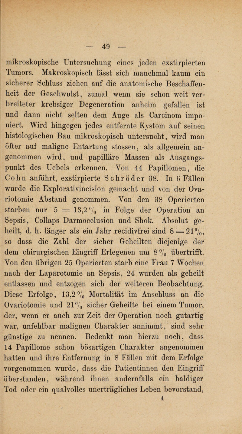 mikroskopische Untersuchung eines jeden exstirpierten Tumors. Makroskopisch lässt sich manchmal kaum ein sicherer Schluss ziehen auf die anatomische Beschaffen¬ heit der Geschwulst, zumal wenn sie schon weit ver¬ breiteter krebsiger Degeneration anheim gefallen ist und dann nicht selten dem Auge als Carcinom impo¬ niert. Wird hingegen jedes entfernte Kystom auf seinen histologischen Bau mikroskopisch untersucht, wird man öfter auf maligne Entartung stossen, als allgemein an¬ genommen wird, und papilläre Massen als Ausgangs¬ punkt des Uebels erkennen. Von 44 Papillomen, die Cohn anführt, exstirpierte Schröder 38. In 6 Fällen wurde die Explorativincision gemacht und von der Ova- riotomie Abstand genommen. Von den 38 Operierten starben nur 5 = 13,2 % in Folge der Operation an Sepsis, Collaps Darmocclusion und Shok. Absolut ge¬ heilt, d. h. länger als ein Jahr recidivfrei sind 8 = 21%, so dass die Zahl der sicher Geheilten diejenige der dem chirurgischen Eingriff Erlegenen um 8 % übertrifft. Von den übrigen 25 Operierten starb eine Frau 7 Wochen nach der Laparotomie an Sepsis, 24 wurden als geheilt entlassen und entzogen sich der weiteren Beobachtung. Diese Erfolge, 13,2% Mortalität im Anschluss an die Ovariotomie und 21% sicher Geheilte hei einem Tumor, der, wenn er auch zur Zeit der Operation noch gutartig war, unfehlbar malignen Charakter annimmt, sind sehr günstige zu nennen. Bedenkt man hierzu noch, dass 14 Papillome schon bösartigen Charakter angenommen hatten und ihre Entfernung in 8 Fällen mit dem Erfolge vorgenommen wurde, dass die Patientinnen den Eingriff überstanden, während ihnen andernfalls ein baldiger Tod oder ein qualvolles unerträgliches Lehen bevorstand, 4