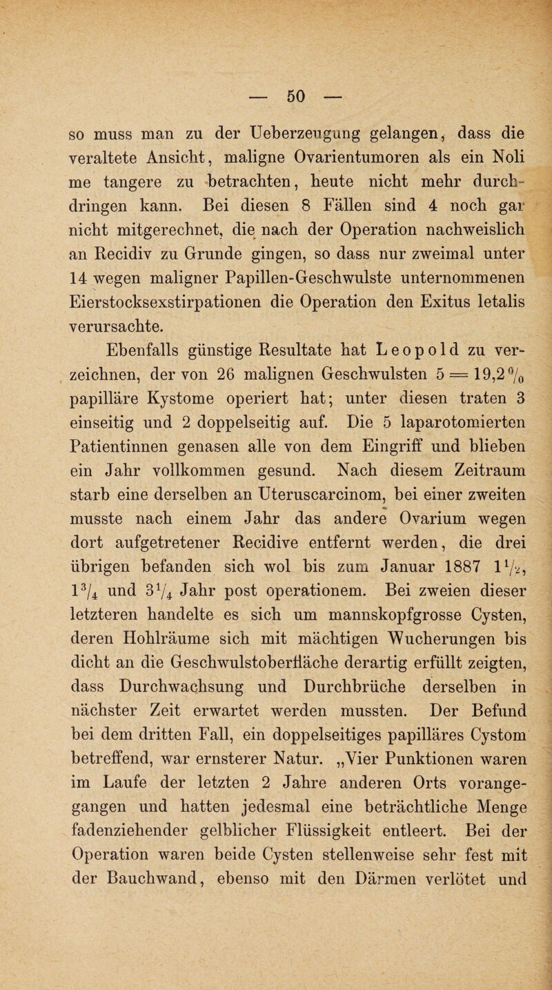 so muss man zu der Ueberzeugung gelangen, dass die veraltete Ansicht, maligne Ovarientumoren als ein Noli me tangere zu betrachten, heute nicht mehr durch¬ dringen kann. Bei diesen 8 Fällen sind 4 noch gar nicht mitgerechnet, die nach der Operation nachweislich an Recidiv zu Grunde gingen, so dass nur zweimal unter 14 wegen maligner Papillen-Geschwülste unternommenen Eierstocksexstirpationen die Operation den Exitus letalis verursachte. Ebenfalls günstige Resultate hat Leopold zu ver¬ zeichnen, der von 26 malignen Geschwülsten 5 = 19,2% papilläre Kystome operiert hat; unter diesen traten 3 einseitig und 2 doppelseitig auf. Die 5 laparotomierten Patientinnen genasen alle von dem Eingriff und blieben ein Jahr vollkommen gesund. Nach diesem Zeitraum starb eine derselben an Uteruscarcinom, bei einer zweiten musste nach einem Jahr das andere Ovarium wegen dort aufgetretener Recidive entfernt werden, die drei übrigen befanden sich wol bis zum Januar 1887 1 %, 1% und 374 Jahr post operationem. Bei zweien dieser letzteren handelte es sich um mannskopfgrosse Cysten, deren Hohlräume sich mit mächtigen Wucherungen bis dicht an die Geschwulstobertläche derartig erfüllt zeigten, dass Durchwachsung und Durchbrüche derselben in nächster Zeit erwartet werden mussten. Der Befund bei dem dritten Fall, ein doppelseitiges papilläres Cystom betreffend, war ernsterer Natur. „Vier Punktionen waren im Laufe der letzten 2 Jahre anderen Orts vorange¬ gangen und hatten jedesmal eine beträchtliche Menge fadenziehender gelblicher Flüssigkeit entleert. Bei der Operation waren beide Cysten stellenweise sehr fest mit der Bauchwand, ebenso mit den Därmen verlötet und