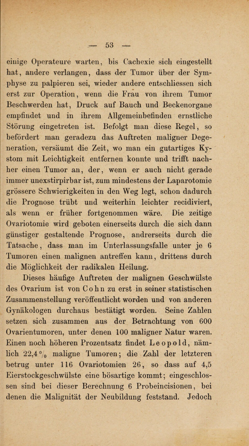 einige Operateure warten, bis Cachexie sieb eingestellt bat, andere verlangen, dass der Tumor über der Sym¬ physe zu palpieren sei, wieder andere entschliessen sich erst zur Operation, wenn die Frau von ihrem Tumor Beschwerden hat, Druck auf Bauch und Beckenorgane empfindet und in ihrem Allgemeinbefinden ernstliche Störung eingetreten ist. Befolgt man diese Regel, so befördert man geradezu das Auftreten maligner Dege¬ neration, versäumt die Zeit, wo man ein gutartiges Ky¬ stom mit Leichtigkeit entfernen konnte und trifft nach¬ her einen Tumor an, der, wenn er auch nicht gerade immer unexstirpirbar ist, zum mindestens der Laparotomie grössere Schwierigkeiten in den Weg legt, schon dadurch die Prognose trübt und weiterhin leichter recidiviert, als wenn er früher fortgenommen wäre. Die zeitige Ovariotomie wird geboten einerseits durch die sich dann günstiger gestaltende Prognose, andrerseits durch die Tatsache, dass man im Unterlassungsfälle unter je 6 Tumoren einen malignen antreffen kann, drittens durch die Möglichkeit der radikalen Heilung. Dieses häufige Auftreteu der malignen Geschwülste des Ovarium ist von Cohn zu erst in seiner statistischen Zusammenstellung veröffentlicht worden und von anderen Gynäkologen durchaus bestätigt worden. Seine Zahlen setzen sich zusammen aus der Betrachtung von 600 Ovarientumoren, unter denen 100 maligner Natur waren. Einen noch höheren Prozentsatz findet Leopold, näm¬ lich 22,4% maligne Tumoren; die Zahl der letzteren betrug unter 116 Ovariotomien 26, so dass auf 4,5 Eierstockgeschwülste eine bösartige kommt; eingeschlos¬ sen sind bei dieser Berechnung 6 Probeincisionen, bei denen die Malignität der Neubildung feststand. Jedoch