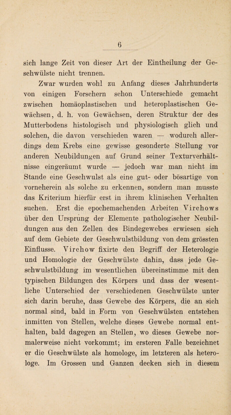 sich lange Zeit von dieser Art der Eintheilung der Ge¬ schwülste nicht trennen. Zwar wurden wohl zu Anfang dieses Jahrhunderts von einigen Forschern schon Unterschiede gemacht zwischen homäoplastischen und heteroplastischen Ge¬ wächsen, d. h. von Gewächsen, deren Struktur der des Mutterbodens histologisch und physiologisch glich und solchen, die davon verschieden waren — wodurch aller¬ dings dem Krebs eine gewisse gesonderte Stellung vor anderen Neubildungen auf Grund seiner Textur Verhält¬ nisse ein geräumt wurde — jedoch war man nicht im Stande eine Geschwulst als eine gut- oder bösartige von vorneherein als solche zu erkennen, sondern man musste das Kriterium hierfür erst in ihrem klinischen Verhalten suchen. Erst die epochemachenden Arbeiten Virchows über den Ursprung der Elemente pathologischer Neubil¬ dungen aus den Zellen des Bindegewebes erwiesen sich auf dem Gebiete der Geschwulstbildung von dem grössten Einflüsse. Virchow fixirte den Begriff der Heterologie und Homologie der Geschwülste dahin, dass jede Ge¬ schwulstbildung im wesentlichen übereinstimme mit den typischen Bildungen des Körpers und dass der wesent¬ liche Unterschied der verschiedenen Geschwülste unter sich darin beruhe, dass Gewebe des Körpers, die an sich normal sind, bald in Form von Geschwülsten entstehen inmitten von Stellen, welche dieses Gewebe normal ent¬ halten, bald dagegen an Stellen, wo dieses Gewebe nor¬ malerweise nicht vorkommt; im ersteren Falle bezeichnet er die Geschwülste als homologe, im letzteren als hetero- loge. Im Grossen und Ganzen decken sich in diesem