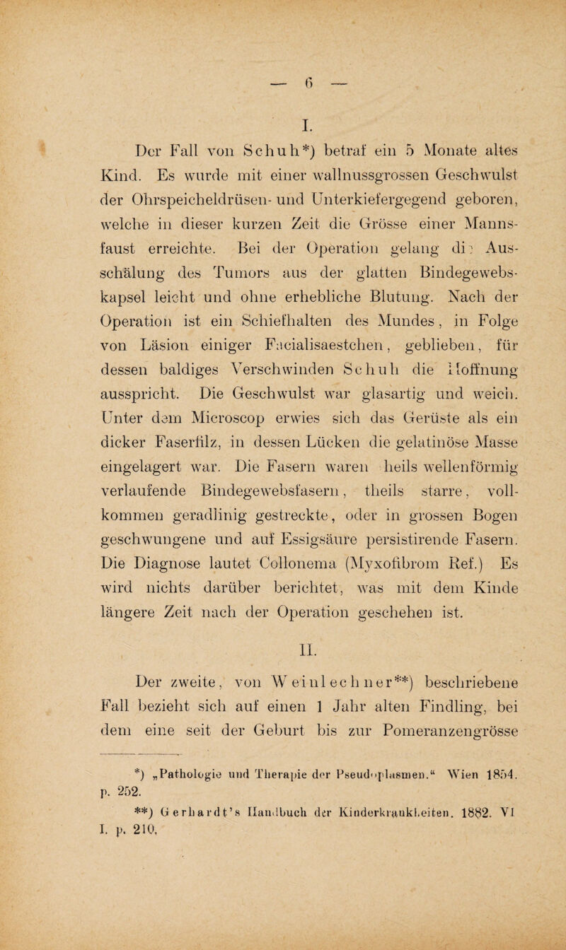 I. Der Fall von Schuh*) betraf ein 5 Monate altes Kind. Es wurde mit einer wallnussgrossen Geschwulst der Ohrspeicheldrüsen-und Unterkiefergegend geboren, welche in dieser kurzen Zeit die Grösse einer Manns¬ faust erreichte. Bei der Operation gelang di: Aus¬ schälung des Tumors aus der glatten Bindege webs¬ kapsel leicht und ohne erhebliche Blutung. Nach der Operation ist ein Schiefhalten des Mundes, in Folge von Läsion einiger F:\cialisaestcheh, geblieben, für dessen baldiges Verschwinden Schuh die Hoffnung ausspricht. Die Geschwulst war glasartig und weich. Unter dem Mieroscop erwies sich das Gerüste als ein dicker Faserfilz, in dessen Lücken die gelatinöse Masse eingelagert war. Die Fasern waren lieils wellenförmig verlaufende Bindegewebsfasern, theils starre, voll¬ kommen geradlinig gestreckte, oder in grossen Bogen geschwungene und auf Essigsäure persistirende Fasern. Die Diagnose lautet Collonema (Myxofibrom Ref.) Es wird nichts darüber berichtet, was mit dem Kinde längere Zeit nach der Operation geschehen ist. II. Der zweite, von W einl ec h ner**) beschriebene Fall bezieht sich auf einen 1 Jahr alten Findling, bei dem eine seit der Geburt bis zur Pomeranzengrösse *) „Pathologie und Therapie der Pseudoplasmen.“ Wien 1854. p. 252. **) Gerhardt’» Handbuch der Kinderkrankheiten. 1882. VI I. p. 210,