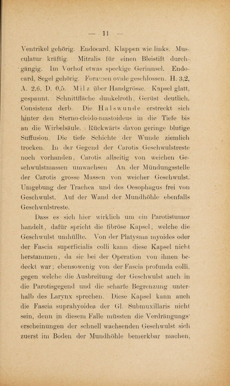 Ventrikel gehörig. Endocard, Klappen wie links. Mus- culatur kräftig. Mitralis für einen Bleistift durch- • gängig. Im Yorhof etwas speckige Gerinnsel. Endo¬ card, Segel gehörig. Fora men ovale geschlossen. H. 3,2, A. 2,6, P. 0,5. Milz über Handgrösse. Kapsel glatt, gespannt. Schnittfläche dunkelroth, Gerüst deutlich. Gonsistenz derb. Die Hals w u n d e erstreckt sich hinter den Sterno-cleiclö-niastoideus in die Tiefe bis an die Wirbelsäule. Rückwärts davon geringe blutige Sutfusion. Die tiefe Schichte der Wunde ziemlich trocken. In der Gegend der Carotis Geschwulstreste noch vorhanden, Carotis allseitig von weichen Ge¬ schwulstmassen umwachsen An der Mündungsstelle der Carotis grosse Massen von weicher Geschwulst. Umgebung der Trachea und des Oesophagus frei von Geschwulst. Auf der Wand der Mundhöhle ebenfalls G esch wulstreste. Dass es sich hier wirklich um ein Parotistumor handelt, dafür spricht die fibröse Kapsel, welche die Geschwulst umhüllte. Von der Platysma myoides oder der Fascia superficialis colli kann diese Kapsel nicht herstammen, da sie bei der Operation von ihnen be¬ deckt war; ebensowenig von der Fascia profunda colli, gegen welche die Ausbreitung der Geschwulst auch in die Parotisgegend und die scharfe Begrenzung unter¬ halb des Larynx sprechen. Diese Kapsel kann auch die Fascia suprahyoidea der GL Submuxillaris nicht sein, denn in diesem Falle müssten die Verdrängungs' erscheinungen der schnell wachsenden Geschwulst sich zuerst im Boden der Mundhöhle bemerkbar machen,