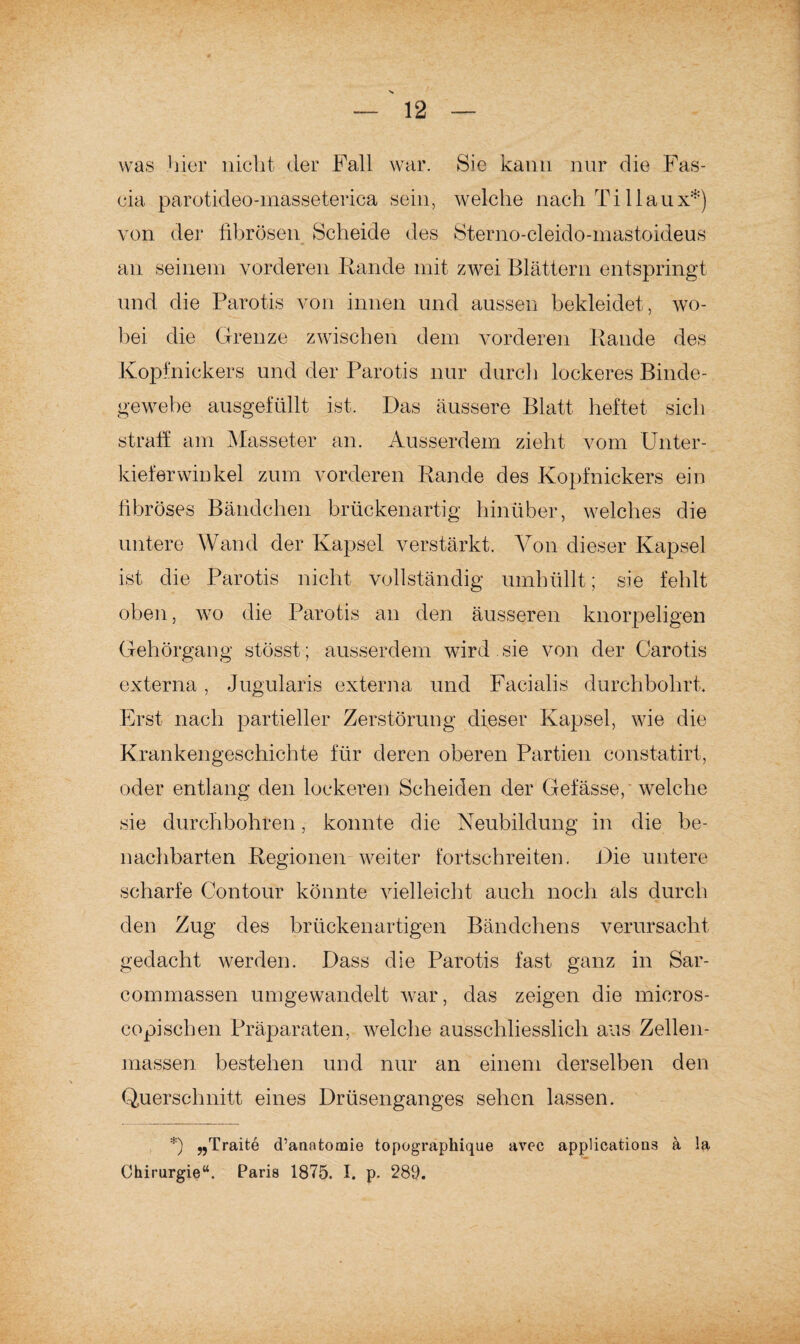 was hier nicht der Fall war. Sie kann nur die Fas- cia parotideo-masseterica sein, welche nach Ti 1 laux*) von der fibrösen Scheide des Sterno-cleido-mastoideus an seinem vorderen Rande mit zwei Blättern entspringt und die Parotis von innen und aussen bekleidet , wo¬ bei die Grenze zwischen dem vorderen Rande des Kopfnickers und der Parotis nur durch lockeres Binde¬ gewebe ausgefüllt ist. Das äussere Blatt heftet sich straff am Masseter an. Ausserdem zieht vom Unter¬ kieferwinkel zum vorderen Rande des Kopfnickers ein fibröses Bändchen brückenartig hinüber, welches die untere Wand der Kapsel verstärkt. Von dieser Kapsel ist die Parotis nicht vollständig umhüllt; sie fehlt oben, wo die Parotis an den äusseren knorpeligen Gehörgang stösst; ausserdem wird , sie von der Carotis externa, Jugularis externa und Facialis durchbohrt. Erst nach partieller Zerstörung dieser Kapsel, wie die Krankengeschichte für deren oberen Partien constatirt, oder entlang den lockeren Scheiden der Gefässep welche sie durchbohren, konnte die Neubildung in die be¬ nachbarten Regionen weiter fortschreiten. Die untere scharfe Contour könnte vielleicht auch noch als durch den Zug des brückenartigen Bändchens verursacht gedacht werden. Dass die Parotis fast ganz in Sar- commassen umgewandelt war, das zeigen die micros- copischen Präparaten, welche ausschliesslich aus Zellen¬ massen bestehen und nur an einem derselben den Querschnitt eines Drüsenganges sehen lassen. *) „Traite d’anatomie topographique avec applicatious a la Chirurgie“. Paris 1875. I. p. 289.